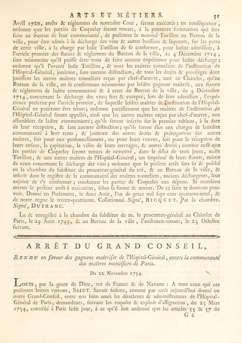 Avril 1720, arrêts 8c réglemcns de notredite Cour, feront exécutes; en confcquence , ordonne que les parties de Coquelay feront tenues, à la première lommation qui fera faite au bureau de leur communauté , de prefenter le nommé Torillon au Bureau de la ville, pour être admis k la décharge des vins ôc autres boiffons &c liqueurs, fur les ports de cette ville, à la charge par ledit Torillon de fe conformer, pour ladite admifllon, à l’article premier des ftatuts &c réglemens du Bureau de la ville, du 4 Décembre 1714 , fins néanmoins qu’il puiffe être tenu de fiire aucune expérience pour ladite décharge ; ordonne qu’à l’avenir ledit Torillon , &c tous les maîtres tonneliers de l’inftitution de l’Hbpital-Général, jouiront, fans aucune diftinétion, de tous les droits & privilèges dont jouiflent les autres maîtres tonneliers reçus par chef-d’œuvre, tant au Châtelet, qu’au Bureau de la ville, en fe conformant néanmoins par lefdits gagnans maîtriie, aux ftatuts de réglemens de ladite communauté de à ceux du Bureau de la ville, du 4 Décembre 1714, concernant la décharge des vins; fors Se excepté, lors de leur admiffion , l’expé- rience preferite par l’article premier, de laquelle lefdits maîtres de l’inftitution de l’Hbpital- Général ne pourront être tenus ; ordonne pareillement que les maîtres de l’inftitution de l’Hbpital-Général feront appellés, ainli que les autres maîtres reçus par chef-d’œuvre, aux affemblées de ladite communauté ; qu’ils feront inicrits fur le premier tableau, à la date de leur réception, Se fans aucune diftinétion; qu’ils leront élus aux charges de leurdite communauté à kur tems , Se jouiront des autres droits Se prérogatives des autres maîtres, foit pour eux perfonnellement, ou pour leurs veuves, loit pour la réception de leurs enfans, la capitation, la viftte de leurs ouvrages. Se autres droits ; comme auftî que les parties de Coquelay feront tenues de remettre , dans le délai de trois jours, audit Torillon, Se aux autres maîtres de l’Hbpital-Général, un imprimé de leurs ftatuts, même de ceux concernant la décharge des vins ; ordonne que le prélent arrêt lera lu Se publié en la chambre du lubftitut du procureur-général du roi, Se au Bureau de la ville, Se inferit dans le regiftre de la communauté des maîtres tonneliers, anciens déchargeurs, leur enjoint de s’y conformer ; condamne les parties de Coquelay aux dépens. Si mandons mettre le préfent arrêt à exécution, félon fa forme Se teneur. De ce faire te donnons pou- voir. Donné en Parlement, le deux Août, l’an de grâce mil fepr cent quarante-neuf, Sc de notre régné le trente-quatrieme. Collationné. BlCQ^UET. J^ar la chambre* Signé y DufraNC. Lu Se enregiftré à la chambre du fubftitut de m. le procureur-général au Châtelet de Paris, le 2^ Août 1749, Se au Bureau de la ville, l’audience-tenant, le 23 Oétobre fuivant. ARRÊT DU GRAND CONSEIL, B^en DU m faveur des gagnans inaîtriÇes de l’Hbpital-Général, contre la communauté des maîtres menuifers de Paris» Du 22 Novembre 17)4* JLiOUIS , par la grâce de Dieu, roi de France Se de Navarre : A tous ceux qui ces préfentes lettres verront, Salut. Savoir faifons, comme par arrêt cejourd’hui donné en notre Grand-Confeil, entre nos bien amés les diredleurs Se adminiftrateurs de l’Hbpital- Général de Paris, demandeurs, fuivant les requête Se exploit d’aftignation , du 23 Mars 17^4, contrblé â Paris ledit jour, à ce qu’il foit ordonné que les articles Se 57 de G 2