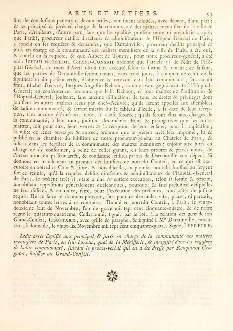 fins de conclufions par eux ci-devant prifes, leur l'oient adjugées, avec dépens, d’une part; & les principal Sc jures en charge de la communauté des maîtres menuillers de la ville de Paris, deTendeurs, d’autre part, lans que les qualités puilTcnt nuire ni préjudiciel*; après que Tardif, procureur deldits direèleurs & adminillrateurs de l’Hopital-Gcncral de Paris, a conclu en les requêtes & demandes, que Dartainville , procureur deldits principal & Jures en charge de la communauté des maîtres menuiliers de la ville de Paris, a etc oui, ôc conclu en la requête, de que Aubert de Tourny , pour notre procurcur-gêncT'il, a ère oui: ICELUI NOTREDIT GrAND-CONSEIL ordonne que l’article <5^5 de l’edit de l’Hb- pital-Gênêral, du mois d’Avril 16^6 fera exécute félon la forme & teneur; ce faifant, que les parties de Dartainville feront tenues, dans trois jours, à compter de celui de la lignification du prêlent arrêt, d’admettre & recevoir dans leur communauté, fins aucun frais, ni chef-d’œuvre, Jacques-Auguftin Rebout, comme ayant gagné maîtrife à l’Hbpital- Général ; en conléquence, ordonne que ledit Rebout, & tous maîtres de l’inllitution de l’Hbpital-Général, Jouiront, lans aucune dillindtion, de tous les droits & privilèges dont Jouillent les autres maîtres reçus par chef-d’œaivfe ; qu’ils feront appellés aux allcmblées de ladite communauté, de feront inlcrits fur le tableau d’icelle, à la date de leur récep- tion , lans aucune dilfinèfion, note, ni clalTe féparée ; qu’ils feront élus aux charges de la communauté, k leur tour, jouiront des mêmes droits de prérogatives que les autres maîtres, loit poitr eux, leurs veuves de la réception de leurs enfans, pour la capitation, la vilite de leurs ouvrages de autres ; ordonne que le prélent arrêt fera imprimé , lu de publié en la chambre du lubftitut de notre procureur-général au Châtelet de Paris, de inlcrit dans les i'egillres de la communauté des maîtres menuiliers ; enjoint aux jurés en charge de s’y conformer, à peine de relier garans, en leurs propres de privés noms, de l’inexécution du préfent arrêt, de condamne lefdites parties de Dartainville aux dépens. Si donnons en mandement au premier des huilîiers de notredit Confeil, 'en ce qui ell exé- cutoire en notredite Cour de fuite, de hors d’icelle, au premier notredit huilîier ou fergent fur ce requis, qu’à la requête defdits direéteurs de adminillrateurs de l’Hôpital - Général de Paris, le prélent arrêt il mette à due de entière exécution, félon fa forme de teneur, nonobllant oppolitions généralement quelconques , pourquoi de lans préjudice defquelles ne fera différé; de en outre, frire, pour l’exécution des préfentes, tous aéles de jullice requis. De ce faire te donnons pouvoir, fans pour ce demander vifa, placer, ni pareatis, nonobllant toutes lettres à ce contraires. Donné en notredit Confeil, à Paris , le vingt- deuxieme jour de Novembre, l’an de grâce mil fept cent cinquante-quatre, de de notre régné le quarante-quatrieme. Collationné, ligné, par le roi, à la relation des gens de fon Grand-Confeil, CouSTARD, avec grille de paraphe, de lignifié à Dartainville, procu- reur , à domicile , le vingt-lix Novembre mil fept cent cinquante-quatre. Signé, LeprÊTRE. Ltdit arrêt fignifié aux principal & jurés en charge de la communauté des maîtres menuijiers de Paris, en leur bureau, quai de la MégiJjerie, & enregiftrédans les regiflres de ladite communauté, fuivant le procès-ycrbal qui en a été drejfé par Ranquinot Gri'~ gnon ^ huijfier au Grand-ConfeiL