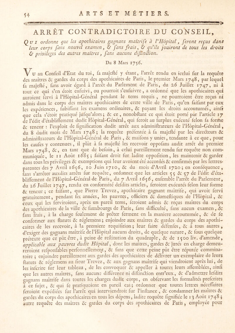 ARRÊT CONTRADICTOIRE DU CONSEIL, Qui ordonne que les apothicaires gagnans maîtrifc à V Hôpital ^ feront reçus dans leur corps fans nouvel examen^ & fans frais ^ & qu^ils jouiront de tous les droits Ù privilèges des autres maîtres ^ fans aucune diftïnclion. Da 8 Mars 1754. 'V'U au Confeil d’Etat du roi, fa majefte y étant, l’arrêt rendu en icelui fur la requête des maîtres & gardes du corps des apothicaires de Paris, le premier Mars 174*8, par lequel fa majeftê, fans avoir egard à l’arrêt du Parlement de Paris, du 2.6 Juillet 1747, ni à tout ce qui s’en êcoit enfuivi, ou pourroit s’enfuivre , a ordonné que les apothicaires qui aiiroient fervi à l’Hopital-Général pendant le tems requis , ne pourroient être reçus ni admis dans le corps des maîtres apothicaires de cette ville de Paris, qu’en faifant par eux les expériences, fubhTant les examens ordinaires, Sc payant les droits accoutumés, ainfî que cela s’étoit pratiqué jufqu’alors ; & ce , nonobftant ce qui étoit porté par l’article 17 de l’édit d’établiüement dudit Hôpital-Général, qui feroit au lurplus exécuté félon fa forme & teneur : l’exploit de lignification dudit arrêt aux adminifirateurs de l’Hbpital-Général, du 8 dudit mois de Mars 1748; la requête préfentée à fa majefté par les diredeurs 3c adminifirateurs de rHbpital-Général de Paris , 3c maifons y unies, tendante à ce que, pour les caufes y contenues, il plut à fa majefié les recevoir oppofans audit arrêt du premier Mars 1748, &, en tant que de befoin, à celui pareillement rendu fur requête non com- muniquée, le 11 Août 168 «5; faifant droit fur. ladite oppofition, les maintenir & garder dans tous les privilèges 3c exemptions epi leur avoient été accordés 3c confirmés par les lettres- patentes des 7 Avril i4^(5, 10 Juin 1710, 3c du mois d’Avril 1720; en conféquence , fans s’arrêter auxdits arrêts fur requête, ordonner que les articles <5^ & ^7 de l’édit d’éta^ blifiement de l’Hbpital-Général de Paris, du 7 Avril i6<^6^ enfembîe l’arrêt du Parlement, du 16 Juillet 1747, rendu en conformité defdits articles, feroient exécutés félon leur forme 3c teneur; ce faifant, que Pierre Trevez, apothicaire gagnant maîtrife, qui avoit fervi gratuitement, pendant fix années, les pauvres, officiers 3c domeftiques de l’Hbpital, 3c ceux qui les ferviroient, après un pareil tems, feroient admis 3c reçus maîtres du corps des apothicaires de la ville 3c fauxbourgs de Paris, fans difficulté, fans aucun examen, 3c fans frais, à la charge feulement de prêter ferment en la maniéré accoutumée, & de fe conformer aux ftatuts 3c réglemens ; enjoindre aux maîtres 3c gardes du corps des apothi- caires de les recevoir, à la première requifition; leur faire défenfes, 3c à tous autres, d’exiger des gagnans maîtrife de l’Hbpital aucuns droits, de quelque nature, 3c fous quelque prétexte que ce pût être, à peine de reftitution du quadruple, 3c de 1500 liv. d’amende, applicable aux pauvres dudit Hôpitaf dont les maîtres, gardes 3c jurés en charge demeu- reroient refponfables perfomiellement, 3c fans que cette peine pût être réputée commina- toire ; enjoindre pareillement aux gardes des apothicaires de délivrer un exemplaire de leurs fiatiits 3c réglemens au fieur Trevez, 3c aux gagnans maîtrife qui viendroient après lui, de les inferire fur leur tableau , de les convoquer 3c appeller à toutes leurs afiemblées, ainfî que les autres maîtres, fans aucune différence ni diftindion entr’eux, 3c d’admettre lefdits gagnans maîtrife dans toutes les charges dudit ebrps, en obfervant les formalités preferites à ce fujet, 3c qui fe pratiquoient en pareil cas ; ordonner que toutes lettres nécefiaires feroient expédiées fur l’arrêt qui interviendrait fur l’infiance , & condamner les maîtres & gardes du corps des apothicaires en tous les dépens, ladite requête fignifiée le 13 Août 1748 | autre requête des maîtres 3c gardes du corps des apothicaires de Paris, employée poiiç
