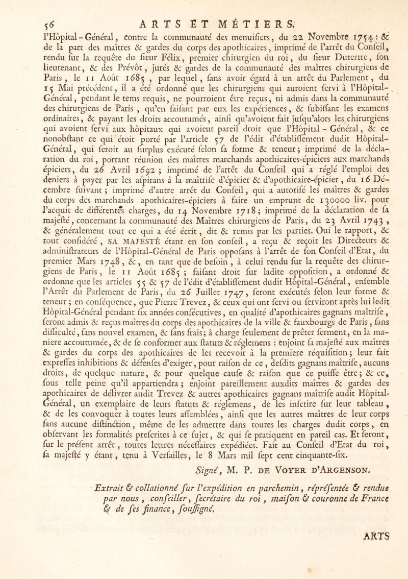 ARTSËTMÉTIERS; l’Hôpital - Général, contre la communauté des menuifiers, du 22 Novembre 17^4 :<5c de la part des maîtres Sc gardes du corps des apothicaires, imprimé de l’arrêt du Confeil, rendu lur la requête du fîeur Félix, premier chirurgien du roi, du heur Dutertre, Ion lieutenant, 3c des Prévôt, Jurés 3c gardes de la communauté des maîtres chirurgiens de Paris, le 11 Août 1Ô85 , par lequel, fans avoir égard à un arrêt du Parlement, du Mai précédent, il a été ordonné que les chirurgiens qui auroient fervi à l’Hôpital- Général, pendant le tems requis, ne pourroient être reçus, ni admis dans la communauté des chirurgiens de Paris , qu’en faifant par eux les expériences, 3c fubilTant les examens ordinaires, 3c payant les droits accoutumés, ainh qu’avoient fait jufqu’alors les chirurgiens qui avoient fervi aux hôpitaux qui avoient pareil droit que l’Hôpital - Général, 3c ce nonobftant ce qui étoit porté par l’article <57 de l’édit d’établilfement dudit Hôpital- Général, qui feroit au furplus exécuté félon fa forme 3c teneur; imprimé de la décla- ration du roi, portant réunion des maîtres marchands apothicaires-épiciers aux marchands épiciers, du 26 Avril 1Ô92 ; imprimé de l’arrêt du Confeil qui a réglé l’emploi des deniers à payer par les afpirans à la maîtrife d’épicier 3c d’apothicaire-épicier , du 16 Dé- cembre fui vaut ; imprimé d’autre arrêt du Confeil, qui a autorifé les maîtres 3c gardes du corps des marchands apothicaires-épiciers à faire un emprunt de 130000 liv. pour -l’acquit de différentes charges, du 14 Novembre 1718; imprimé de la déclaration de fa majefté, concernant la communauté des Maîtres chirurgiens de Paris, du 23 Avril 1743 , 3c généralement tout ce qui a été écrit, dit 3c remis par les parties. Oui le rapport, 3c tout confidéré , SA MAJESTÉ étant en fon confeil, a reçu 3c reçoit les Directeurs 3c adminiftrateurs de l’Kôpital-Général de Paris oppofans à l’arrêt de fon Confeil d’Etat, du premier Mars 1748 , 6c, en tant que de befoin , à celui rendu fur la requête des chirur- giens de Paris, le ii Août lôS*; ; faifant droit fur ladite oppofîtion, a ordonné 3c ordonne que les articles ^ 5 6c 5 7 de l’édit d’établiffement dudit Hôpital-Général, enfemble l’Arrêt du Parlement de Paris, du 26 Juillet 1747, feront exécutés félon leur forme 3c teneur ; en conféquence, que Pierre Trevez, 6c ceux qui ont fervi ou ferviront après lui ledit Hôpital-Général pendant hx années confécutives, en qualité d’apothicaires gagnans maîtrife, feront admis 6c reçus maîtres du corps des apothicaires de la ville 6c fauxbourgs de Paris, fans difficulté, fans nouvel examen, 6c fans frais ; à charge feulement de prêter ferment, en la ma- niéré accoutumée, 6c de fe conformer aux ftatuts 6c réglemens : enjoint fa majefté aux maîtres 6c gardes du corps des apothicaires de les recevoir à la première réquifition; leur fait expreftes inhibitions 6c défenfes d’exiger, pour raifon de ce , defdits gagnans maîtrife, aucuns droits, de quelque nature, 6c pour quelque caufe 6c raifon que ce puifte être; 6c ce, fous telle peine qu’il appartiendra ; enjoint pareillement auxdits maîtres 6c gardes des apothicaires de délivrer audit Trevez 6c autres apothicaires gagnans maîtrife audit Hôpitab Général, un exemplaire de leurs ftatuts 6c réglemens, de les infctire fur leur tableau , 6c de les convoquer à toutes leurs aftemblées, ainft que les autres maîtres de leur corps fans aucune diftinêtion, même de les admettre dans toutes les charges dudit corps, en obfervant les formalités prefcrites à ce fujet, 6c qui fe pratiquent en pareil cas. Et feront, fur le préfent arrêt, toutes lettres néceftaires expédiées. Fait au Confeil d’Etat du roi, fa majefté y étant, tenu à Verfailles, le 8 Mars mil fept cent cinquante-lîx. Signé, M, P. DE VOYER d’ArGENSON. Extrait & collationné fur Vexpédition en parchemin, répréfentée & rendue par nous , confeiller, fecrétaire du roi, maifon & couronne de France Sé de fes finance, foujfigné. ARTS