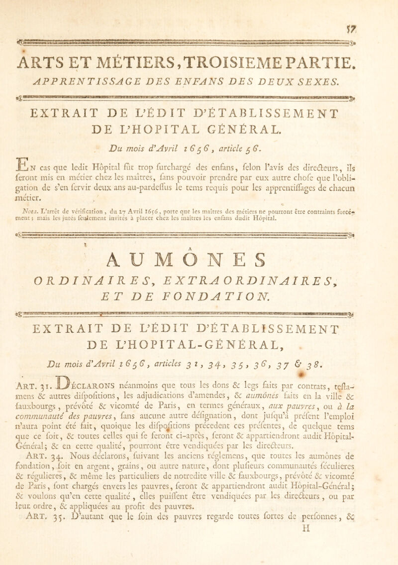 sz ARTS ET MÉTIERS,TROISIEME PARTIE. APPRENTISSAGE DES ENFANS DES DEUX SEXES, EXTRAIT DE DÉDIT D^É T AB LIS S E M E N T DE DHOPITAL GÉNÉRAL. Du mois T Avril i G ^ article 5 6’. N cas que ledit Hôpital fut trop furcharge des enfans, félon l’avis des diredleurs, ils feront mis en métier chez les maîtres, fans pouvoir prendre par eux autre chofe que l’obli- gation de s’en fervir deux ans au-pardeflus le tems requis pour les apprentilfages de chacun métier. JJ, Nota. L’arrêt de vérification , du 17 Avril 16^6, porte que les maîtres des métiers ne pourront être contraints forcé- ment ; mais les jurés feulement invités à placer chez les maîtres les enfans dudit Hôpital. A ' AUMONES r ORDINAIRES, E X T RA O RD IN AI RE S, ET DE FONDATION. EXTRAIT DE L’ÉDIT D’ÉTABLISSEMENT DE L’HOPITAL-GÉNÉRAL, Du mois (T Avril i G ^G ^ articles ^ i, 54, ^ G, ^ j & ^ S. Art. 31. -LJéclarohs néanmoins que tous les dons Sc legs faits par contrats, tefla-' mens & autres difpofitions, les adjudications d’amendes, & aumônes faits en la ville & fauxbourgs , prévôté de vicomté de Paris, en termes généraux, aux pauvres, ou à la communauté des pauvres, fans aucune autre défignation, dont jufqu’à préfent l’emploi n’aura point été fait, quoique les difpofitions précèdent ces préfentes, de quelque tems que ce foit, de toutes celles qui fe feront ci-après, feront de appartiendront audit Hôpital- Général; de en cette qualité, pourront être vendiquées par les direéleurs. Art. 34. Nous déclarons, fui vaut les anciens rcglemens, que toutes les aumônes de fondation, foit en argent, grains, ou autre nature, dont pluf eurs communautés féculieres de régulières, de même les particuliers de notredite ville de fauxbourgs, prévôté & vicomté de Paris, font chargés envers les pauvres, feront de appartiendront audit Hôpital-Général; de voulons qu’en cette qualité , elles puiffent être vendiquées par les dircéleurs, ou par leur ordre, de appliquées au profit des pauvres. Art. 3 5. D’autant que le foin des pauvres regarde toutes fortes de perfonnes, dc II