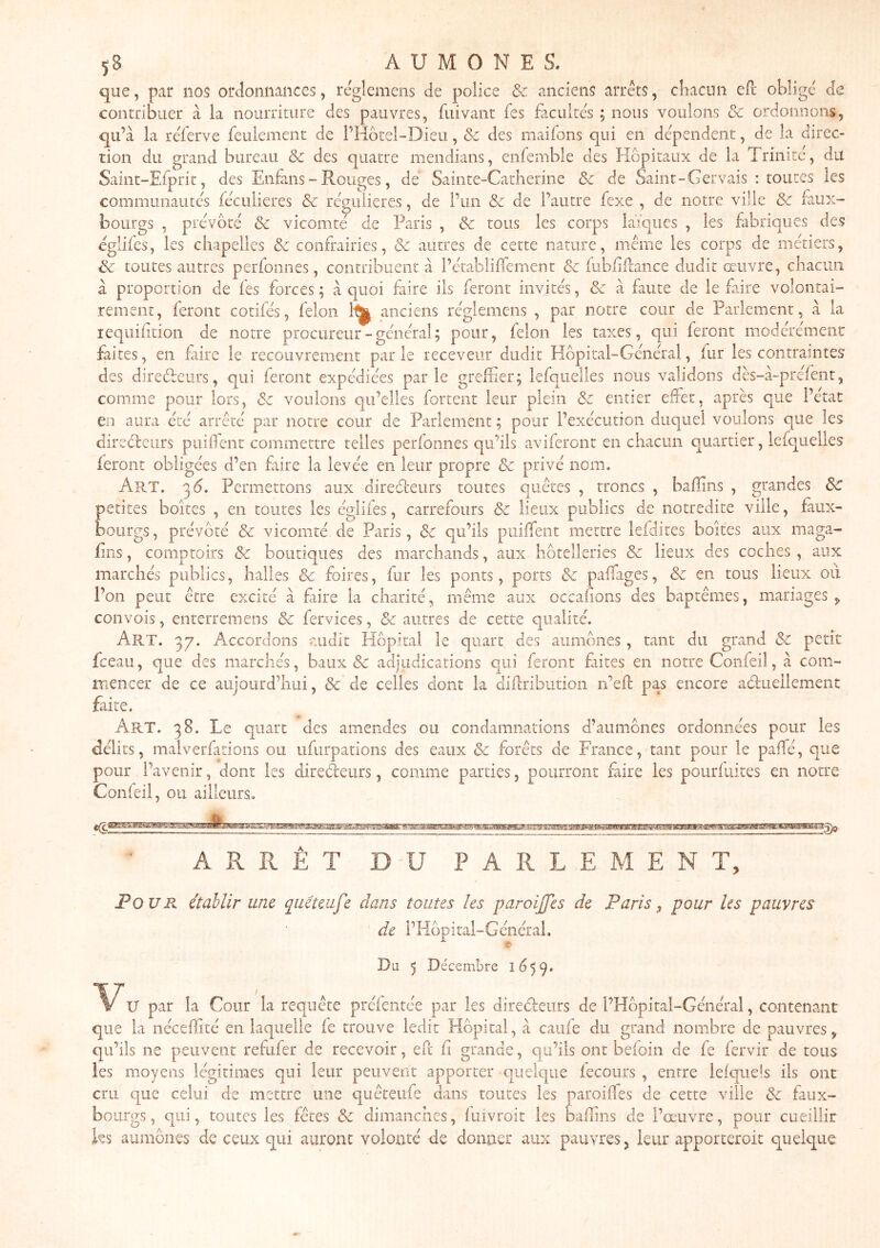 5B AUMONES. que, pair nos ordonnances, réglemens de police & anciens arrêts, chacun eft obligé de contribuer à la noiiiTiture des pauvres, fui vaut fes facultés ; nous voulons ôc ordonnons, qu’à la réferve feulement de l’Hôtel-Dieu, Sc des maiions qui en dépendent, de la direc- tion du grand bureau & des quatre mendians, enfemble des Hôpitaux de la Trinire, du Saint-Efprit, des Enfans - Rouges, de Sainte-Catherine <5e de Saint - Gervais : toutes les communautés féculieres de régulières, de l’un & de l’autre fexe , de notre ville Sc faux- bourgs , prévôté Sc vicomté de Paris , Sc tous les corps laïques , les fabriques des églifes, les chapelles Sc confrairies, Sc autres de cette nature, même les corps de métiers, Sc toutes autres perfonnes, contribuent à l’établiffement Sc fubliflance dudit œuvre, chacun à proportion de fes forces; à quoi faire ils feront invités, Sc à faute de le faire volontai- rement, feront cotifés, félon 1^ anciens réglemens , par notre cour de Parlement, à la lequifition de notre procureur - général ; pour, félon les taxes, qui feront modérément faites, en fiire le recouvrement parle receveur dudit Hôpital-Général, fur les contraintes des direéleurs, qui feront expédiées parle greliier; lefqiielles nous validons dès-à-prefent, comme pour lors, Sc voulons qu’elles fortent leur plein Sc entier eUet, après que l’etat en aura été arrêté par notre cour de Parlement ; pour l’exécution duquel voulons que les direéfeiirs puilfent commettre telles perfonnes qu’ils aviferont en chacun qiuartier, lefquelles feront obligées d’en fiire la levée en leur propre Sc privé nom. Art. 3Ô. Permettons aux direéleurs toutes quêtes , troncs , baiïins , grandes Sc petites boites , en toutes les églifes, carrefours Sc lieux publics de notredite ville, faux- bourgs, prévôté Sc vicomté de Paris, Sc qu’ils piiiffent mettre lefdites boites aux maga- fins, comptoirs Sc boutiques des marchands, aux hôtelleries Sc lieux des coches, aux marchés publics, halles Sc foires, fur les ponts, ports Sc pafTages, Sc en tous lieux oii l’on peut être excité à faire la charité, même aux occafons des baptêmes, mariages , convois, enrerremens & fervices, & autres de cette qualité. Art. 3g. Accordons audit Hôpital le quart des aumônes , tant du grand Sc petit fceau, que des marchés, baux & adjudications qui feront fiites en notre Confeil, à com- iTiencer de ce aiiiourd’hui, Sc de celles dont la diilributioii n’ef: pas encore aéluellement faite. Art. 38. Le quart des amendes ou condamnations d’aumônes ordonnées pour les délits, malverfarions ou ufurpations des eaux Sc forêts de France, tant pour le paffé, que pour l’avenir, dont les diredeurs, comme parties, pourront faire les pourfuites en notre Conleil, ou ailleurs. ARRÊT DU PARLEMENT, Pour établir une qmteufe dans toutes les paroijjes de Paris, pour les pauvres de l’Hôpital-GénéraL Du 5 Décembre 1659. T ' , , ^ V par la Cour la requête préientée par les diredeurs de i’Hôpital-Général, contenant que la néceffité en laquelle fe trouve ledit Hôpital, à caufe du grand nombre de pauvres, qu’ils ne peuvent refufer de recevoir, eft fi grande, qu’ils ont bdoin de fe fervir de tous les moyens légitimes qui leur peuvent apporter quelque lecours , entre lelquels ils ont cru que celui de mettre une quêteufe dans routes les paroilfes de cette ville Sc faux- bourgs , qui, toutes les fêtes Sc dimanches, fuivroit les bafiins de l’œuvre, pour cueillir ks aumônes de ceux qui auront volonté de donner aux pauvres, leur apporteroit quelque