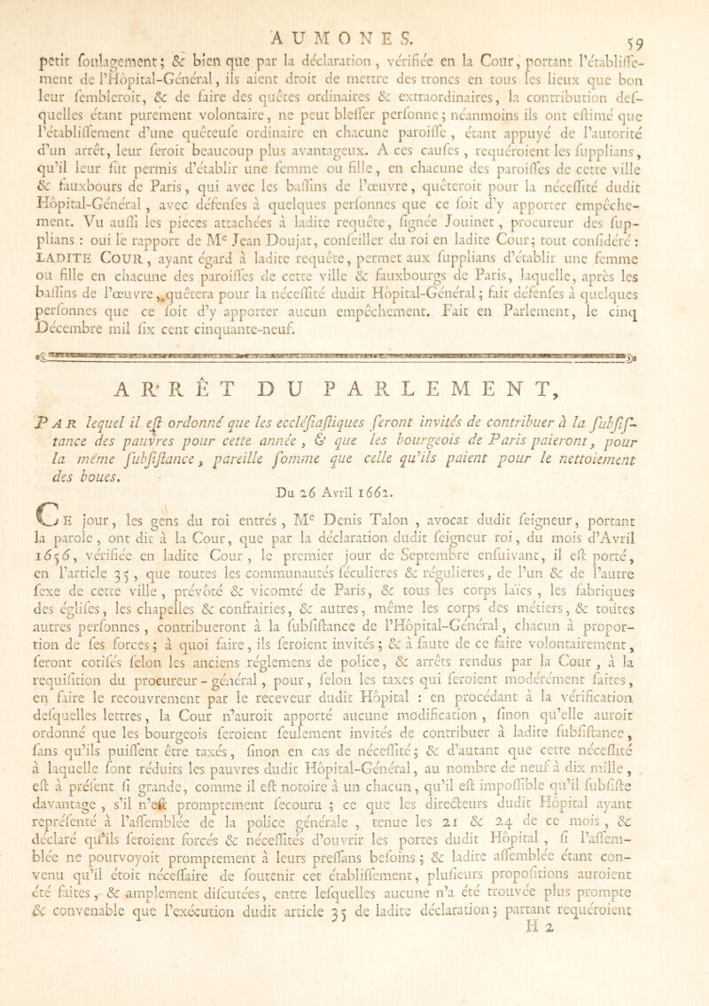 petit foulagement; &c bien que par la déclaration, vérifiée en la CoUr, portant l’établifTc- ment de l’Hopital-Général, ils aient droit de mettre des troncs en tous les lieux que bon leur ficmblcroit, &c de faire des quetes ordinaires &c extraordinaires, la contribution def- quelles étant purement volontaire, ne peut bleffer perfonne; néanmoins ils ont efiimé que i’établifiement d’une queteufe ordinaire en chacune paroifie , étant appuyé de l’autorité ’un arrêt, leur feroit beaucoup plus avantageux. Aces caufes , requéroient les fupplians, ai’il leur fut permis d’établir une femme ou fille, en chacune des paroilfes de cette ville ^ fauxbours de Paris, qui avec les bafiins de l’œuvre, quéteroit pour la néceffité dudit ■lôpitai-Général , avec défenfes à quelques perfonnes que ce foit d’y apporter empêche- ment. Vu aiifii les pièces attachées à ladite requête, fignée Jouinet, procureur des fup- plians : oui Te rapport de Jean Doujat, confeiller du roi en ladite Cour; tout confidérc : LADITE Cour, ayant égard à ladite requête, permet aux fupplians d’établir une femme U fille en chacune des paroiffes de cette ville & fauxbourgs de Paris, laquelle, après les allins de l’œuvre,.quêtera pour la néceffité dudit Hôpital-Général; fait défenfes à quelques /** /' • tn Al 1 1 • d qu ôc P '“LL JL ' ij. perfonnes que ce fbit d’y apporter aucun empêchement. Fait en Parlement, le cinq Décembre mil fix cent cinquante-neuf. AR'RET DU PARLEMENT, P ^ R lequel il ejî ordonné que les eccléjîafliques feront invités de contribuer à la tance des pauvres pour cette année , & que les bourgeois de Paris paieront, pour la même fubjîjîance, pareille fomme que celle qu'ils paient pour le nettoiement des boues. Du 26 Avril léél. jJi jour, les gens du roi entrés, M® Denis Talon , avocat dudit feigneur, portant la parole, ont dit à la Cour, que par la déclaration dudit feigneur roi, du mois d’Avril 105^, vérifiée en ladite Cour, le premier jour de Septembre enfuivant, il efi: porté, en l’article 3 5 , que toutes les communautés féculieres & régulières, de l’un & de l’autre fexe de cette ville , prévôté &: vicomté de Paris, & tous les corps laïcs , les fabriques des églifes, les chapelles & confrairies, ôe autres, même les corps des métiers, & toutes autres perfonnes, contribueront à la fubfifiance de l’Hôpital-Général, chacun à propor- tion de fes forces ; à quoi faire, ils feroienr invités ; & ci faute de ce fiire volontairement, feront cotifés félon les anciens réglemens de police, & arrêts rendus par la Cour , à la requifition du procureur - général, pour, félon les taxes qui feroient modérément faites, en faire le recouvrement par le receveur dudit Hôpital : en procédant à la vérification defquelles lettres, la Cour n’auroit apporté aucune modification , finon qu’elle auroit ordonné que les bourgeois feroient feulement invités de contribuer à ladite fubfiflance, Fins qu’ils puiffent être taxés, finon en cas de néceffité ; ôe d’autant que cette néceffité à laquelle font réduits les pauvres dudit Hôpital-Général, au nombre de neuf ci dix mille, efl; à préfent fi grande, comme il efi: notoire a un chacun, qu’il efi impoffible qu’il fubfifie davantage , s’il n’efi promptement fecouru ; ce que les direéleurs dudit Flôpital ayant repréfenté à l’affemblée de la police générale , tenue les 21 & 24 de ce mois , & déclaré quhls feroient forcés de néceffités d’ouvrir les portes dudit Hôpital , fi l’cafiem- blée ne pourvoyoit promptement à leurs prefians befoins ; ôc ladite affemblée étant con- venu qu’il étoit néceffaire de foutenir cet établiffement, plufieiirs propofitions auroient été frites, & amplement difeutées, entre lefquelles aucune n’a été trouvée plus prompte d>C convenable que l’exécution dudit article 35 de ladite déclaration; partant requéroient H 2