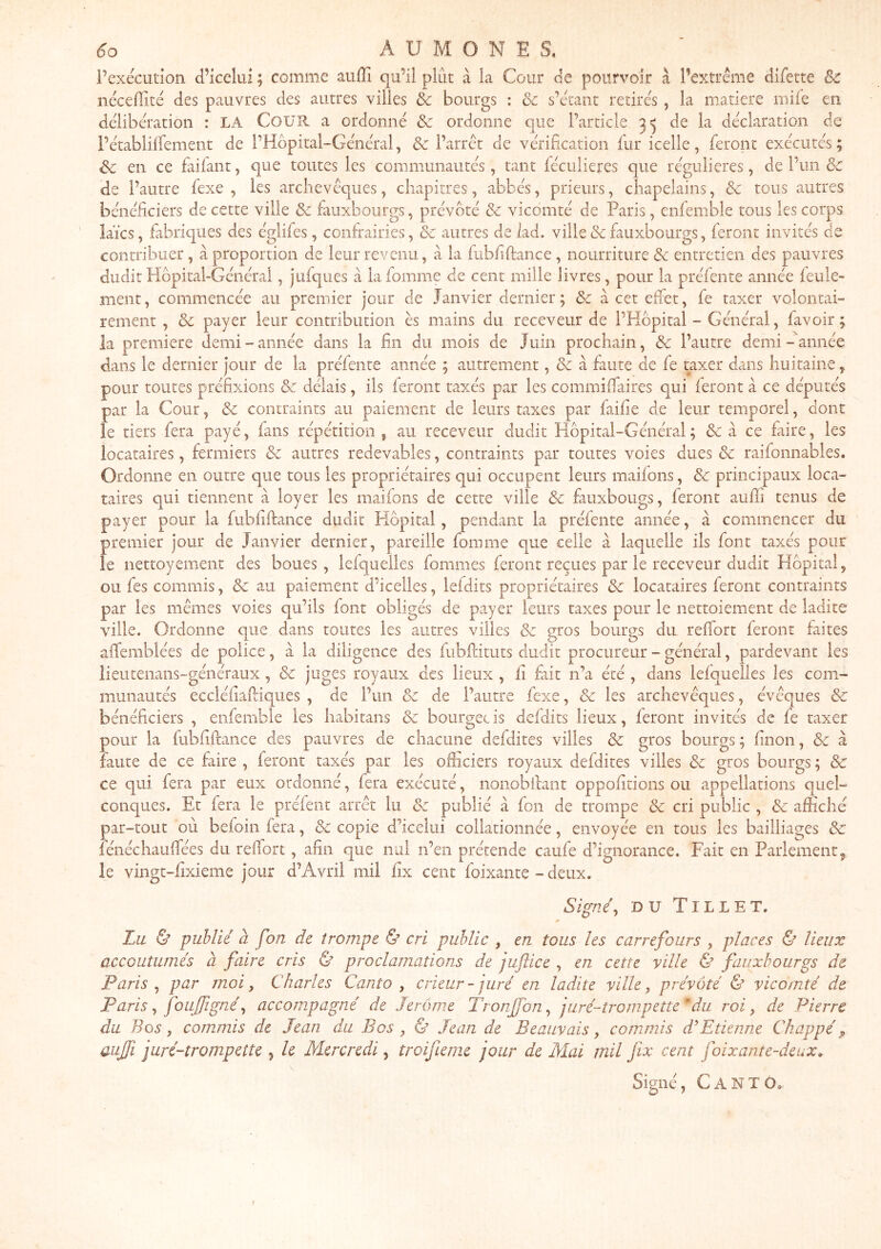 l’exécution d’icelul ; comme auffi qu’il plût à la Cour de pourvoir à l’extrême difette & néceffité des pauvres des autres villes & bourgs : & s’étant retirés , la matière mife en délibération : LA CoüH a ordonné & ordonne que l’article de la déclaration de l’établilfemeiit de l’Hopital-Général, & l’arrêt de vérification fur icelle, feront exécutés; Sc en ce faifant, que toutes les communautés, tant féculieres que régulières, de l’un Sc de l’autre fexe , les archevêques, chapitres, abbés, prieurs, chapelains, & tous autres bénéficiers de cette ville & faiixbourgs, prévôté & vicomté de Paris, enfemble tous les corps laïcs, fabriques des églifes, confrairies, cc autres de lad. ville & fauxbourgs, feront invités de contribuer, à proportion de leur revenu, à la fubliftance , nourriture & entretien des pauvres dudit Hôpital-Général, jufques à la fomme de cent mille livres, pour la préfente année feule- ment, commencée au premier jour de Janvier dernier ; & à cet effet, fe taxer volontai- rement , & payer leur contribution ès mains du receveur de l’Hôpital - Général, favoir; la première demi-année dans la fin du mois de Juin prochain, & l’autre demi-année dans le dernier jour de la préfente année ; autrement, & à faute de fe taxer dans huitaine, pour toutes préfixions & délais, ils feront taxés par les commiffaires qui feront à ce députés par la Cour, de contraints au paiement de leurs taxes par faifie de leur temporel, dont le tiers fera payé, fans répétition , au receveur dudit Hôpital-Général ; & à ce faire, les locataires, fermiers de autres redevables, contraints par toutes voies dues de raifonnables. Ordonne en outre que tous les propriétaires qui occupent leurs maifons, de principaux loca- taires qui tiennent à loyer les maifons de cette ville de fauxbougs, feront aufîi tenus de payer pour la fubfiftance dudit Hôpital, pendant la préfente année, à commencer du premier jour de Janvier dernier, pareille fomme que celle à laquelle ils font taxés pour le nettoyement des boues, lefquelles fomnies feront reçues par le receveur dudit Hôpital, ou fes commis, de au paiement d’icelles, lefdits propriétaires de locataires feront contraints par les mêmes voies qu’ils font obligés de payer leurs taxes pour le nettoiement de ladite ville. Ordonne que dans toutes les autres villes de gros bourgs du reffort feront faites affemblées de police, à la diligence des fiibftituts dudit procureur - général, pardevant les îieutenans-généraux , de juges royaux des lieux , fi fait n’a été , dans lefquelles les com- munautés eccléfiaitiques , de l’un de de l’autre fexe, de les archevêques, évêques de bénéficiers , enfemble les habitans & bourgec is defdits lieux, feront invités de fe taxer pour la fubliftance des pauvres de chacune defdites villes de gros bourgs ; finon, de à faute de ce faire , feront taxés par les officiers royaux defdites villes de gros bourgs ; de ce qui fera par eux ordonné, fera exécuté, nonobilant oppofitions ou appellations quel- conques. Et fera le préfent arrêt lu de publié à fon de trompe de cri public , de affiché par-tout où befoin fera, de copie d’icelui collationnée, envoyée en tous les bailliages de fénéchaufifées du reffort, afin que nul n’en prétende caufe d’ignorance. Fait en Parlement 5 le vingt-fixieme jour d’Avril mil fix cent foixante - deux. Sig/7e\ DU Tille T. Zu & publié à fon de trompe & cri public , en tous les carrefours , places & lieux accoutumés a faire cris & proclamations de juftice , en cette ville & fauxbourgs de Paris ^ par moi, Charles Canto , crieur - juré en ladite ville, prévôté & vicomté de Paris, foujfigné, accomipagné de Jerome Tronfjbn, juré-trompette* dai roi, de Pierre du Bos, com.mis de Jean du Bos , & Jean de Beauvais, commis d'Etienne Chappé ^ auffi juré-trompette , le Mercredi, troifieme jour de Mai mil jix cent Joixante-deux» Signé, C A N T ô*