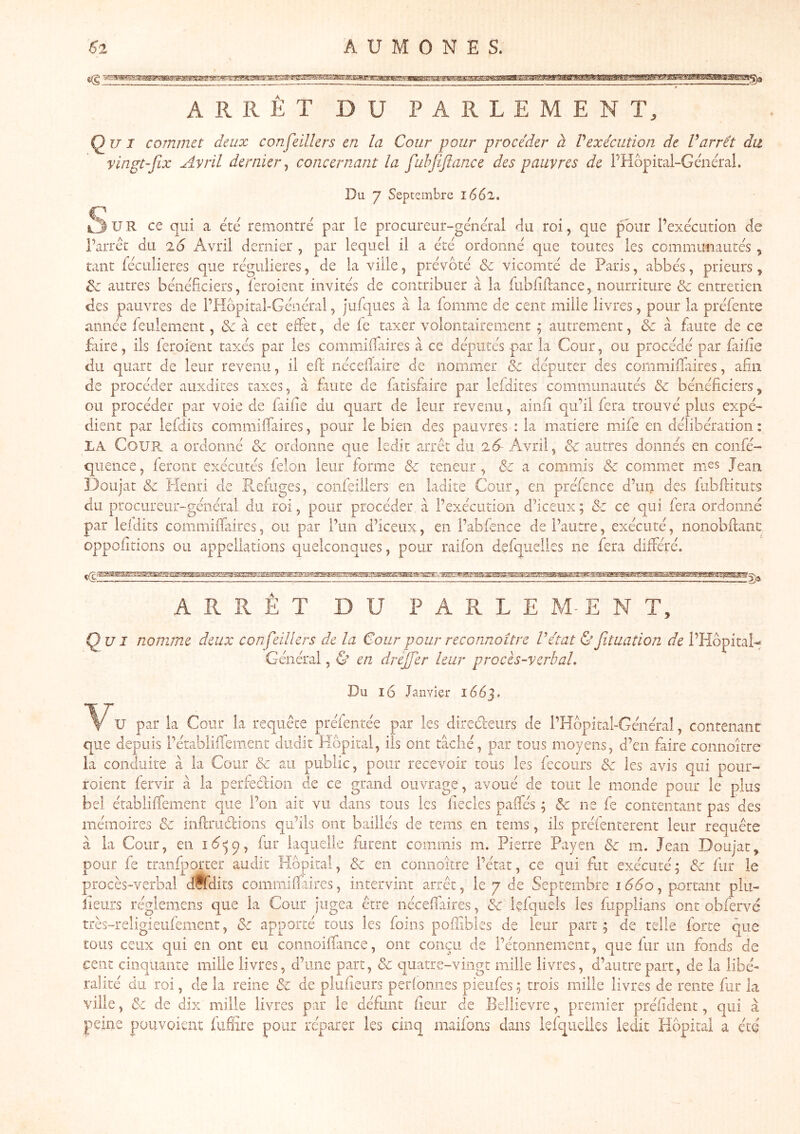 ARRÊT DU PARLEMENT, Qui commet deux confeillers en la Cour pour procéder à Vexécution de Varrêt du vingt-fix Avril dernier^ concernant la fuhjiftance des pauvres de PHôpii-al-Général. c Du. 7 Septembre 1662. U R ce qui a été remontré par le procureur-général du roi, que pour l’exécution de l’arrêt du 26 Avril dernier , par lequel il a été ordonné que toutes les communautés , tant fécLiiieres que régulières, de la ville, prévôté & vicomté de Paris, abbés, prieurs, ^ autres bénéficiers, leroient invités de contribuer à la fiibliflance, nourriture & entretien des pauvres de l’Hbpital-Général, jufques à la fomme de cent mille livres, pour la préfente année feulement, <Se à cet effet, de fe taxer volontairement ; autrement, & à faute de ce faire, ils feroient taxés par les commiffaires à ce députés par la Cour, ou procédé par faille du quart de leur revenu, il elf iiécelïaire de nommer & députer des commilTaires, afin de procéder aiixdites taxes, à fuite de fatisfaire par leldites communautés & bénéficiers, ou procéder par voie de faille du quart de leur revenu, ainli qu’il fera trouvé plus expé- dient par lefdits commilTaires, pour le bien des pauvres : la matière mife en délibération: LA Cour a ordonné & ordonne que ledit arrêt du 26- Avril, &c autres donnés en confé- quence, leront exécutés félon leur forme & teneur, &c a commis & commet mes Jean Doiijat & Henri de Refuges, confeillers en ladite Cour, en préfence d’un des lubUituts du prociireur-générai du roi, pour procéder, à l’exécution d’iceux ; & ce qui fera ordonné par leidits commillaires, ou par l’un d’iceiix, en l’abfence de l’autre, exécuté, nonobllanc: oppoliticns ou appellations quelconques, pour raifon defqiielles ne fera différé. ARRET DU PARLE M-EN T, Qui nomme deux confeillers de la Cour pour reconnaître Vétat Ùfituation de PHôpitaH Général, & en dreffer leur proces-verbal. Du 16 Janvier 1663, *V*U par la Cour la requête préfentée par les dired-eurs de l’Hbpital-Généraî, contenant que depuis rétablilfemeiic dudit Hôpital, ils ont tâché, par tous moyens, d’en faire connoitre La conduite à la Cour & au public, pour recevoir tous les fecoiirs & les avis qui poiir- roient fervir â la perfedion de ce grand ouvrage, avoué de tout le monde pour le plus bel établiffement que l’on ait vu dans tous les fiecles paffés ; & ne fe contentant pas des mémoires & inflriidions qu’ils ont baillés de tems en rems, ils préfenterent leur requête à la Cour, en fur laquelle furent commis m. Pierre Payen & m. Jean Doujat, pour fe tranfporter audit Hôpital, & en connoitre l’état, ce qui fut exécuté; d fur le procès-verbal dffdits commilîàires, intervint arrêt, le 7 de Septembre 1660, portant plii- lieurs réglemens que la Cour jugea être néceflaires, & Içfquels les fiipplians ont obfervé très-religieiifèment, & apporté tous les foins po.ffibles de leur part ; de telle forte que tous ceux qui en ont eu connoilfuice, ont conçu de l’étonnement, que fur un fonds de cent cinquante mille livres, d’une part, & quatre-vingt mille livres, d’autre part, de la libé- ralité du roi, de la reine & de plufieurs periomies pieiifes ; trois mille livres de rente fur la ville, & de dix mille livres par le défunt heur de BelÜevre, premier préfident, qui â peine pouvoient (uSire pour réparer les cinq maifons dans lelquelks ledit Hôpital a été