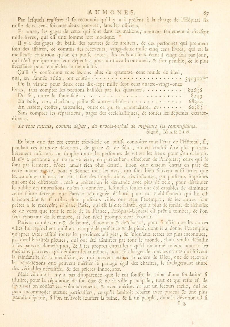Par Icfqucls feqidrcs il Ce rcconnoît qu’il y a à prefent à la charge de l’Hopkal fix mille deux cens loixanre-dcux pauvres, lans les officiers, Et outre , les gages de ceux qui font dans les maifons ,■ montant feulement à dix-fept mille livres, qui efl: une fomme fort modique. Il y a des gages du bailli des pauvres & les archers, &c des perfonnes qui prennent foin des affirires, &c commis des receveurs, vingt-deux mille cinq cens livres, qui cft la meilleure condition qu’on en puifTc avoir , les feuls archers étant à vingt fols par jour, qui n’efl prefque que leur depenfe, pour un travail continuel, & fort pénible, Sc le plus neceffaire pour empecher la mendicité. Qu’il s’y confomme tous les ans plus de quatorze cens muids de bled, qui, en l’annee 1662, ont coûté 350300'* De la viande pour deux cens dix-fept mille fept cens cpatre-vingt-onze livTes, fans compter les portions baillées par les quartiers o 82^58 Du fél, outre le franc-falé 8249 En bois, vin, charbon, paille S: autres chofes 68344 En habits, étoffes, uffenfiîes, outre ce qui fe manufacture, cy 60583 Sans compter les réparations, gages des cccléfiaffiques, & toutes les dépenfes extraor-* dinaires. Le tout extrait. comme de (Tus , du procès-verhal de meffieurs les commifTaircs, Signé, Martin. Et bien que |5ar cet extrait très-fidele on puiffe connoître tout l’état de l’Hôpital, fi, pendant ces jours cle dévotion , de grâce & de faliit, on en vouloir ctre plus particu- liérement informé , on fupplie toutes les perfonnes cle vifiter les lieux pour s’en éclaircir. II n’y a perfonne qui ne doive être, en particulier , directeur de l’Hôpital ; ceux qui le font par ferment, n’onr jamais rien plus clefiré , finon que chacun entrât en part de cette bonne œgvre, pour y donner tous les avis, qui font bien fouvent auffi utiles que les aumônes mêmes; on en a fait des fupplicatioiis très-inffantes, par plufieurs imprimés qui ont été diftribués : mais à prefent on le demande avec plus de zele , pour défabufer le public des impreffions qu’on a données , lefquelies feules ont été capables de diminuer cette fainte ferveur que Paris a témoignée d’abord pour un établifTement qui lui cft ff lionorable oc fî utile , dont plufieurs villes ont reçu l’exemple , &; les autres font prêtes à le recevoir ; & dans Paris, qui eft la cité fainte , qui a plus de fonds, de richeffes èc de vertu que tout le refte de la France, l’Hôpital-Général efl prêt à tomber, (5e l’on fera contraint de le rompre, fi l’on n’eff promptement fecouru. Paris a trop de cœur tk. de bonté, d’honneur (5c de‘charité, pour fouffrir que les autres villes lui reprochent qu’il ait manqué de puiffance tk de piété, dont il a donné l’exemple ; qu’après avoir affiffé toutes les provinces affligées, & juic|u’aux terres les plus inconnues, par des libéralités pieufes , qui ont été admirées par tout le monde, il ait voulu défaillir à fes pauvres domeftiques, & cà fes propres entrailles : qu’il ait aimé mieux nourrir les mé ch ans pauvres, qui dérobent les aumônes, pour fe charger de tous les crimes qui fiiivent la fiinéantife k la mendicité, k qui peuvent attifier la colere de Dieu, que de recevoir les bénédictions que peuvent mériter le partage égal des charités, le foulagement affuré des véritables néceffités, de des prières innocentes. Mais comme il n’y a pas d’apparence que le roi foufffe la ruine d’une fondation fi illuffre, pour la réputation de fon état & de fa ville principale , tout ce qui refie eft de favoir.fi on conferVera volontairement, k avec mérite, tSc par un fecours facile, qui ne peut incommoder aucuns particuliers, ce qu’il faudroit réparer avec pudeur & une plus grande depenfe, fi l’on en avoir fouffert la ruine, ôc fi un peuple, dont la dévotion eft fi I 2