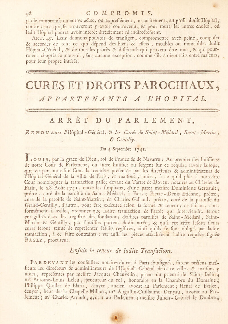 COMPROMIS. parle compromis ou autres aâ:es, ou exprefTcment, ou tacitement, au profit dudit Hôpital contre ceux qiii^fe trouveront y avoir contrevenu, & pour toutes les autres chofes, oïl ledit Fîdpical pourra avoir interet diredement ni indiredlement. Art. 47. Leur donnons pouvoir de tranfiger , compromettre avec peine , compofer Sc accorder de tout ce qui dépend des biens & effets , meubles ou immeubles dudit Hôpital-General , & de tous les procès 3c dilférends qui peuvent etre mus, & qui pour- roient ci-après fe mouvoir , fans aucune exception , comme s’ils ètoient faits entre majeurs ^ pour leur propre intérèt7 CURES ET DROITS PAROCHIAUX, APPARTENANTS A L’HOPITAL. ^E',>aiffi^S3ai!g5!asaa8iaig!amia^;aiiimjieÆ£3a-à5Æ'HaiKBaH!gHMiciBUtLi!ia^ ARRÊT DU PARLEMENT, R EN DU entre Z’Kôpital - Général, ù les Curés de Saint-Médard ^ Saint - Martin & Gentilly. Du 4 Septembre 1741. Ij ouïs, par la grâce de Dieu, roi de France & de Navarre : Au premier des biiiflierss de notre Cour de Parlement, ou autre huiffier ou fergent fur ce requis; fivoir faifons^ que vu par notredite Cour la requête préfentée par les directeurs 3c adminiftrateurs de PHopital-Général de la ville de Paris , 3c maifons y unies , à ce qu’il plût à notredite Cour homologuer la tranfadion paffée devant du Tartre 3c Doyen, notaires au Châtelet de Paris, le 28 Août 1741, entre les fupplians, d’une part; mefüre Dominique Gerbault , prêtre , curé de la parodie de Saint - Médard, â Paris ; Pierre - Denis Etienne, prêtre , curé de la paroiffe de Saint-Martin ; 3c Charles Galland, prêtre, curé de la paroilfe du Grand-Gentilly, d’autre, pour être exécutée félon fa forme 3c teneur; ce faifant, con- formément â icelle , ordonner que ladite tranfadion 3c l’arrêt qui interviendra feront entegiftrés dans les regiftres des fondations defdites paroifles de Saint - Médard , Saint- Martin 3>c Gentilly , par l’huilîier porteur dudit arrêt , 3c qu’à cet effet lefdits fieurs curés feront tenus de repréfenter lefdits regiftres, ainfi qu’ils fe font obligés par ladite tranfadion , à ce faire contraints : vu aulTi les pièces attachées à ladite requête fignée B A S ly , procureur. Enfuit la teneur de ladite Tranfaclion, Pardevant les confeiilers notaires du roi à Paris foufîignés, furent préfens mef- fleurs les diredeurs 3c adminirrrateurs de l’Hôprtal-Général de cette ville, 3c maifons y unies, repréfentés par meffire Jacques Chauvelin , prieur du prieuré de Saint-Belin^ m^ Antoine-Louis Leleu , procureur du roi, honoraire en la Chambre du Domaine; Philippe Quillet de Blaru , écuyer , ancien avocat au Parlement ; Henri de Beffet ^ écuyer , fleur de la Chapelle-Millon ; m^ AugLiftin-Guillaume Denyau , avocat au Par- lement ; Charles Arrault., avocat au Parlement; meffire Julien-Gabriel le Doiibre^