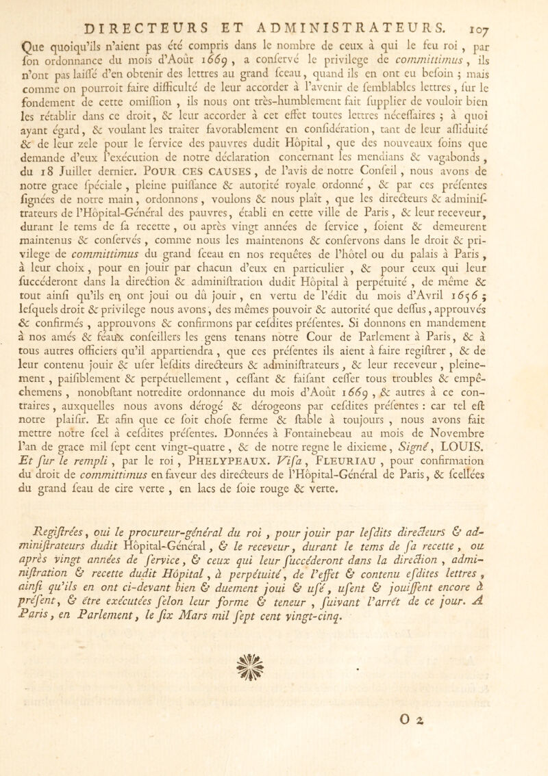 Que quoiqu’ils n’aicnt pas etc compris dans le nombre de ceux à qui le feu roi , par fon ordonnance du mois d’Août 166^ y a conferve le privilège de committi/nus y ils n’ont pas laiffc d’en obtenir des lettres au grand fceau, quand ils en ont eu befoin ; mais comme on pourroit faire difficulté de leur accorder à l’avenir de femblabks lettres, fur le fondement de cette omiffion , ils nous ont très-humblement fiit fupplier de vouloir bien les rétablir dans ce droit, &c leur accorder à cet effet toutes lettres ncceffaires y à quoi ayant egard, & voulant les traiter favorablement en confidcration, tant de leur affiduitc Sc de leur zele pour le fervice des pauvres dudit Hôpital , que des nouveaux foins que demande d’eux l’execution de notre déclaration concernant les mendians de vagabonds , du 18 Juillet dernier. Pour ces CAUSES, de l’avis de notre Confeil , nous avons de notre grâce fpcciale , pleine puiflance & autorité royale ordonne , de par ces preTentes fignèes de notre main, ordonnons, vouions de nous plaît , que les direèleurs de adminif trateurs de l’Hôpital-General des pauvres, établi en cette ville de Paris, & leur receveur, durant le tems de fa recette , ou après vingt anne'es de fervice , foient de demeurent maintenus de conferves , comme nous les maintenons de confervons dans le droit de pri- vilège de committimiLS du grand fceau en nos requêtes de l’hôtel ou du palais à Paris , à leur choix , pour en Jouir par chacun d’eux en particulier , de pour ceux qui leur fuccèderont dans la direèlion de adminiftration dudit Hôpital à perpétuité , de même de tout ainfî qu’ils en, ont joui ou dû jouir, en vertu de l’édit du mois d’Avril ; lefquels droit <3c privilège nous avons , des mêmes pouvoir de autorité que deffus, approuvés de confirmés , approuvons de confirmons par cefdites préfentes. Si donnons en mandement à nos aillés de féau^ confeillers les gens tenans notre Cour de Parlement à Paris, de à tous autres officiers qu’il appartiendra , que ces préfentes ils aient à faire regiftrer , de de leur contenu jouir de ufer lefdits direéteurs de adminiftrateurs, de leur receveur , pleine- ment , paifiblement de perpétuellement , ceffant de faifant ceffer tous troubles de empê- chemens , nonobftant notredite ordonnance du mois d’Août 1ÔÔ9 , de autres à ce con- traires , auxquelles nous avons dérogé de dérogeons par cefdites préfentes : car tel eft notre plaifir. Et afin que ce foit chofe ferme de fiable à toujours , nous avons fait mettre notre feel à cefdites préfentes. Données à Fontainebeau au mois de Novembre l’an de grâce mil fept cent vingt-quatre , de de notre régné le dixième, Signé y LOUIS. Et fur le rempli, par le roi , Phelypeaux, Vifa , Fleuriau , pour confirmation du droit de committirnus en faveur des directeurs de l’Hôpital-Général de Paris, de fcellées du grand feau de cire verte , en lacs de foie rouge de verte. Regijlrées y oui le procureur-général du roi , pour jouir par lefdits directeurs & ad- miniftrateurs dudit Hôpital-Général y ù le receveur, durant le tems de fa recette , ou après vingt années de fervice, & ceux qui leur fuccèderont dans la direction , admi- niflration & recette dudit Hôpital y à perpétuité y de Veffet & contenu efdites lettres y ainfi qu’ils en ont ci-devant bien & duement joui Ù ufé, ufent & jouijfent encore à préfenty & être exécutées félon leur forme & teneur , fuivant Varrêt de ce jour* A Paris y en Parlement, le fx Mars mil fept cent vingt-cinq*