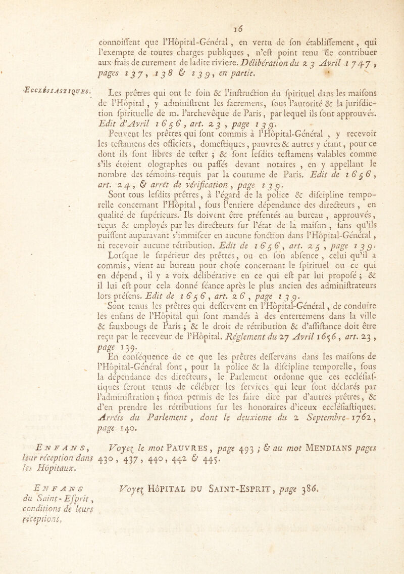 ■^CClési ASTIQUES, E N F A S ^ leur réception dans les Hôpitaux, E N F A N s du Saint - Efprit ^ conditions de leurs féceptionSf coiinoiiTent que l’Hopirai-Géoéral , en vertu de fou ecabliflenient, qui Texempte de toutes charges publiques , n’eft point tenu de contribuer aux frais de curement de ladite riviere. Délibération du z j Avril d j ^ pages I pj ^ I P 8 & i P ^ , en partie, ‘ ^ Les prêtres qui ont le foin & l’inftriidion du fpirituel dans les maifons de l’Hôpital, y adminiftrent les ficrcmens, fous l’autorité <Se la jurifdic- tion fpirituelle de m. l’archevêque de Paris, par lequel ils font approuvés. Edit dAvril i G^ G , art. zp , page i g g. Peuvent les prêtres qui font commis à l’Hôpital-Général , y recevoir les teftamens des officiers, domeftiques, pauvresse autres y étant, pour ce dont ils font libres de tefter ; & font iefdits teflamens valables comme s’ils croient olographes ou paifés devant notaires , en y appellant le nombre des témoins-requis par la coutume de Paris. Edit de iG^G y art. z/f y & arrêt de vérification , page t g c). Sont tous Iefdits prêtres, a l’égard de la police de difeipline tempo- relle concernant l’Hôpital, fous l’entiere dépendance des diredeurs , en qualité de fupérieurs. Ils doivent être préfentés au bureau , approuvés, reçus & employés par les diredeurs fur l’état de la maif3n , fans qu’ils puiiTent auparavant s’immifeer en aucune fondion dans l’Hôpital-Général , ni recevoir aucune rétribution. Edit de iG gG y art. z g , page t g g- Lorfque le fiipérieur des prêtres, ou en fon abience , celui qu’il a commis, vient au bureau pour choie concernant le fpirituel ou ce qui en dépend , il y a voix délibérative en ce qui eft par lui propofé ; & il lui eft pour cela donné féance après le plus ancien des adminiftrateurs lors préiens. Edit de t G gG y art. z G , page i g Sont tenus les prêtres qui deifervent en l’Kôpital-Général, de conduire les enfans de l’Hôpital qui font mandés à des enterremens dans la ville & fauxbougs de Paris ; & le droit de rétribution & d’affiftance doit être reçu par le receveur de l’Hôpital. Réglement du 27 Avril iGe^G y art, 23 , En coniéquence de ce que les prêtres deffervans dans les maifons de l’Hôptal -Général font, pour la police & la difeipline temporelle, fous la dépendance des directeurs, le Parlement ordonne que ces eccléftaf tiques feront tenus de célébrer les lervices qui leur lont déclarés par l’adminiftration ; ftnon permis de les faire dire par d’autres prêtres, & d’en prendre les rétributions fur les honoraires d’iceux eccléiiaftiques. Arrêts du Parlement , dont h deuxieme du 2 Septembre - ig61. y page 140. Hoye?^ le Pauvres, page 493 ; és au mot Mendians pages 430, 437, 440, 442 Ù 443. Vojii Hôpital du Saint-Esprit, page 3815.