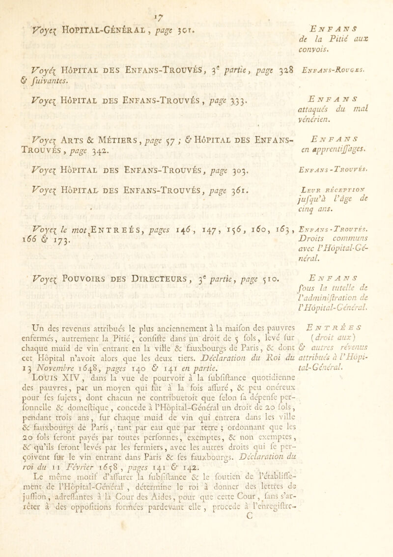 de la Pitié aux convois. Voyéi Hôpital des Enfans-Trouvés, 3^ partie^ page 328 Enfans-Rouges. & fuivantes. Voyei Hôpital des Enfans-Trouvés , page 3.33. E N F A N s attaqués du mal vénérien. Voyei Arts & Métiers , 57; & Hôpital des Enfans- En fans Trouvés , page 342. en apprentiffages. Voyei Hôpital des Enfans-Trouvés, page 303, Voyei Hôpital des Enfans-Trouvés, page 3Ô1. Enfans -Trouvés. Leur réceetioft jufqTà Vâge de cinq ans. Voyei 7;20^jEnTREÉS, pages 14Ô, 147, l'jô, l5o, 1^3, Enfans -Trouté^. 166 & 173. *' Droits communs avec VHôpital-Gé- néral. Voyei Pouvoirs des Directeurs, page 510. Enfans fous la tutelle de Vadminiflraticn de Vrîôpital- Général. Un des revenus attribues le plus anciennement à la maifon des pauvres Entrée s enfermés, autrement la Pitié , coniîfte dans un' droit de ^ fols, levé fur ( droit aux ) chaque miiid de vin entrant en la vilie & fauxbourgs de Paris, & dont & autres revenus cet Hôpital n’avoit alors que les deux tiers. Déclaration du Eloi du attribués à TEIopi- 13 Novembre idqS, pages 140 Ù 141 en partie. toi-Général. Louis XIV , dans la vue de pourvoir à la iubiiftance quotidienne des pauvres, par un moyen qui fût à la fois affuré, & peu onéreux pour les lujets, dont chacun ne contribueroit que félon fa dépenfe per- fonnelle & domellique , concédé à l’Hôpital-Général un droit de 20 fols, pendant trois ans, fur chaque muid de vin qui entrera dans les ville & fauxbourgs de Paris, tant par eau que par terre ; ordonnant que les 20 fols feront payés par toutes perfonnes, exemptes, de non exemptes, de' qu’ils fefont levés par les fermiers, avec les autres droits qui fe per- çoivent fur le vin entrant dans Paris de fes fauxbourgs. Déclaration du roi du II Février id^S , pages 141 & 142. Le meme motif d’alfurer .la fubfiR'ance de le foutien de l’établiRe- mént de l’Hôpital-Géhéral , détermine le roi à donner des lettres de jufTion, adrelfuites à la Cour des Aides, pour que cette Cour, fans s’ar- rêter à des oppofitions formées pardevant elle , procédé à l’eiiregifrc- C