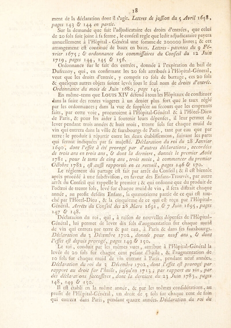 ment de la déclaration dont il s’agit. Lettres de jujjion du «; Avril i ^-5 S 5 pages 143 & 144 e/2 partie. ' ^ Sur la demande c]ue fait l’adjudicataire des droits d’entrées, que celui de 20 fols (oit joint à (a ferme , le confeil réglé que ledit adjudicataire payera annuellement à l’Hôpital - Général une fomme de 200000 livres ; &: cet arrangement eft contkiué de baux en baux. Lettres ~ patentes du 9 jPc- yrier ; & ordonnance des commijfaires du Confeil du 12 Juin 1719, pages 144, 14^ & 1^6. Ordonnance fur le fait des entrées, donnée à l’expiration du bail de Dufreiioy, qui, en confirmant les 20 fols attribués à l’Hbpital-Géneral, veut que les droits d’entrée, y compris 10 fols de barrage, ces 20 (ois 6c quelques autres objets foient levés fous le feul nom de droits d^ntree» Ordonnance du mois de Juin 1680, page 14^. En même-tems que LouiS XIV défend à tous les Hôpitaux de conftituer dans la fuite des rentes viagères à un denier plus fort que le taux réglé par les ordonnances ; dans la vue de fuppléer au fecours que les emprunts faits, par cette voie , procuroicnt à l’Hôpital-Général & à l’Hotel-Dieii de Paris, 6c pour les aider à foutenir leurs dépenfes, il leur permet de lever pendant trois années & huit mois, trente fols fur chaque muid de vin qui entrera dans la ville & faiixbourgs de Paris , tant par eau que par terre : le produit à répartir entre les deux établilTemens, fitivant les parts qui feront indiquées par fa majefté. Déclaration du roi du 28 Jan.yier 1Ô90, dont l’effet à été prorogé par d'^autres déclarations, accordées de trois ans en trois ans, & dont la derniere, donnée le premier Août 1781 , pour le tems de cinq ans y trois mois y à commencer du premier Oâobre 1782, eji aujjî rapportée en ce recueil^ 14Ô & 170. Le réglement dû partage eft fait par arrêt du Confeil ; & il eft bientôt après procédé à une (iibdivifion , en faveur des Eiifans-Trouvés, par autre arrêt du Confeil qui rappelle le premier ; & qui ordonne que du produit de i’oôfroi de trente (ois, levé fur chaque muid de vin , il fera diftrait chaque année , au profit defdits Enfans, la quatorzième partie de ce qui eft tou- ché par PHôtel-Dieu , & la cinquième de ce qui eft reçu par l’Hôpital- Général. Arrêts du Confeil des 28 Mars 16^1 y & y Juin 1Ô95 , pages Î47 Ù 148. Déclaraiion du roi, qui , à raifon de nouvelles dépenfes de l’Hôpital- Général , lui permet de lever dix (ois d’augmentation fur chaque muid de vin qui entrera par terre 6c par eau , à Paris & dans fes fauxbourgs. Déclaration du 3 Décembre 1702, donnée pour neuf ans , & dont l’effet eft depuis prorogé y pages 149 & 1^0. Le roi , conduit par les mêmes vues, attribue à l’Hôpital-Général la levée de 20 fols fur chaque cent pelant d’huile , 6c l’augmentation de 10 fols fur chaque muid de vin entrant à Paris, pendant neuf années. Déclaration du roi du 3 Décembre 1702 , dont Veffet eft prorogé par rapport au droit fur V huile, jufqiden 1713 ; par rapport au yin, par des déclarations fucceffives y dont la derniere Û22 23 Juin 1783, pages 148 , 149 & -i ^o. Il eft établi en la même année, & par les mêmes confidérations, au profit de l’I-Iopital-Général , un droit de ^ (ois (ur chaque cent de foin qui entrera dans Paris, pendant quatre années. Déclaration du roi du f