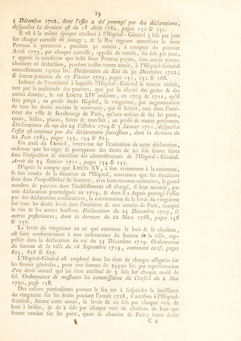 *9 Ç Décembre 17^^ 9 dont I effet a été prorogé par des déclarations ^ dejquellesJa derniere eft du 18 Æût lySi, pages 1^0 & i^i. 11 eft a la meme cpoqiie attribué à l’Hbpital - Général 3 fols par jour fur chaque carrolTe de louage ; & le Roi régnant autorifant le heur I erreau a percevoir , pendant 30 années , à compter du premier Avril 1779, chaque carrolTe, appelle* de remife, fix fols par jour, y appole la condition que ledit iieur Perreau payera, fans aucun retran- chement ni dédudion, pendant icelles trente année, à l’Hbpital-Général annuellement 15000 liv. Déclaration du Roi du 30 Décembre 1702; & lettres-patentes du 17 Février 1779, pages 151 , 152 & 166. Inftruit de 1 extrémité a laquelle PPIopital - Général Te trouve réduit, tant par la multitude des pauvres, que par la cherté des grains & des autres denrées, le roi Louis XIV ordonne, en 1709 & 1711, qiTil feia perçu , au profit dudit Hôpital, le vingtième, par augmentation de tous les droits anciens X: nouveaux, qui fe lèvent, tant dans l’inté- rieur des ville & fauxbourgs de Paris, qu’aux entrées & fur les ports, quais, halles, places, foires Sc marchés , au profit de toutes perfonnes. Déclarations du roi des 29 Octobre 1709 d 3 Janvier 171 t , defquelles I effet eft continué par des déclarations JucceJ/ives y dont la derniere du 2.2 Juin 1783, pages 153, 154 d ^23. Un arrêt du C'pnléil, intervenu fur l’exécution de cette déclaration ; ordonne que les regie & perception des droits de 20 fols feront faites fous l’infpedion diredion des adminiftrateurs de l’PIôpital - Général, Arrêt du Janvier 1711 , pages 154 & 155. L) apres le compte que Louis XV, a fon avenement à la couronne, fe fait rendre de la fituation de l’Hôpital, convaincu que les diredeurs font dans 1 impofiibilite de foutenir, avec leurs revenus ordinaires, le grand nombre de pauvres dont l’établiftement eft chargé, il leur accorde^ par une déclaration promulguée en 1719, & dont il a depuis prorogé l’effet par des déclarations coniecutives, la continuation de la levée du vinprieme fur tous les droits levés dans l’intérieur aux entrées de Paris, excepté le vin d les autres boiftons. Déclaration du 25 Décembre 1719 , d autres pofterieures y dont la derniere du 22 JSdars 17Ô8, pa<^es 150 d 157. ^ ^ La^ levee du vingtième en ce qui concerne le bois & le charbon , eft faite conformement a une ordonnance du bureau dé la ville, rap- pellee dans la déclaration du roi du 25 Décembre 1719. Ordonnance du bureau de la ville du 16 Septembre 1719 > contenant tarif y pao'cs 625 , 616 d ^27. ^ L Hopital-General eft employé dans les états de charges aftimiées fur les fermes generales, pour une fomme de 25500 liv. par repréfentation d un droit annuel qui lui etoit attribue de 5 fols fur chaque muid de fel. Ordonnance de meffieurs les commiffaires du Confeil du 2 Mai lyzo y page 158. Des raifons particujieres portant le feu roi à fufpendre la jouiftance du vingtième fur les droits pendant l’année 1728, il attribue à rPIÔpitah General, ^durant cette annee, la levée de 10 fols par chaque voie de bois à brûler, & de 2 fols par chaque voie de charbon de bois qui feront vendus fur les ports, quais êc chantier de Paris; iceux droits 1 G 2