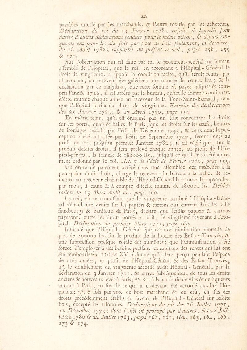 zo payables moitié par les marchands ^ & l’autre moitié par les acheteurs. Déclaration du roi du Janvier 1728, enfuitc de laquelle font datées d'autres déclarations rendues pour le même oclroi, & depuis cin- quante ans pour les dix fols par voie de bois feulement ; la derniere, r/zz ï8 Août 1782; rapportée au préfent recueüptigts 158, 1^9 &c 171. Sur l’ohfervation qui eft faite par m. le procureur-general au bureau aiTembie de P Hôpital, que le roi, en accordant a PHôpital - General le droit de vingtième, a appofe la condition tacite, qu’il feroit remis, par chacun an, au receveur des galériens une fonime de 10000 liv, ; & la déclaration par ce magiftrat, que cette fomine eil; payée jufqlies & com- pris Pannée 1729 , il eft arreté par le bureau , qii’iceile fomme continuera d’être fournie chaque année au receveur de la Tour-Saint-Bernard , tant que PHôpital jouira du droit de vingtième. Extraits des délibérations des Janvier 1723, & 17 Avril 1730^ page 1^4. En même tems, qu’il eft ordonné par un édit concernant les droits fur les ports, quais & halles de Paris, que les droits fur les œufs, beurres de fromages rétablis par Pédit de Décembre 1743, & ceux dont la per- ception a été autorifée par l’cdit de Septembre 1747 , feront levés au profit du roi, jufqu’au premier Janvier 1782 ; il eft réglé que, fur le produit deidits droits, il fera prélevé chaque année, au profit de PHô- pitai-général, la fomme de 180000 liv., juiqu’à ce qu’il en ait été autre- ment ordonné par le roi. Art. 7 de Védit de Février 1760, page 1^9» Ei^n ordre de paiement arrêté dans une afifemblée des intéreftes à la perception dudit droit, charge le receveur du bureau à la halle, de re- mettre au receveur charitable de PHôpital-Général la fomme de i =5 000 liv. par mois, a caufe & à compte d’icelle fomme de 180000 liv. Délibé- ration du 19 Mars audit an., page 160. Le roi, en reconnoiftant que le vingtième attribué cà l’Hôpital-Géné- ral s’étend aux droits fur les papiers & cartons qui entrent dans les ville fauxboiirgs & banlieue de Paris, déclare que lefdits papiers & cartons payeront, outre les droits portés au tarif, le vingtième revenant a PHô- pitai. Déclaration du premier Mars 1771, p^F Informé que PHôpital - Général éprouve une diminution annuelle de près de 200000 liv fur le produit de la loterie des Enfans-Trouvés, & une fuppreftion prefque totale des aumônes ; que Padminiftration a été forcée d’employer à des befoins prelTans les capitaux des rentes qui lui ont été remboiirfées ; LouiS XV ordonne qu’il fera perçu pendant Pefpace de trois années, au profit de PHôpital-Général & des Enfans-Trouvés, I®. le doublement du vingtième accordé audit Hôpital - Général, par la déclaration du 3 Janvier 1711 , & autres fubféquentes, de tous les droits anciens & nouveaux levés à Paris; iP. 20 fols par muid de vins & de liqueurs entrant à Paris, en fus de ce qui a ci-devant été accordé auxdits Hô- pitaux; 3^. ô fols par voie de bois marchand & du cru, en fus des droits précédemment établis en faveur de PHôpital - Général fur lefdits bois, excepté les falourdes. Déclarations du roi des 7.6 Juillet 1771, 12 Décembre 1773 ; dont l’efet eft prorogé par d'autres., des 22 Juil- let ^7. 1780 & 22 Juillet pages ido , idi, id2 , id3, idq , 166 ^ 173 & 174.