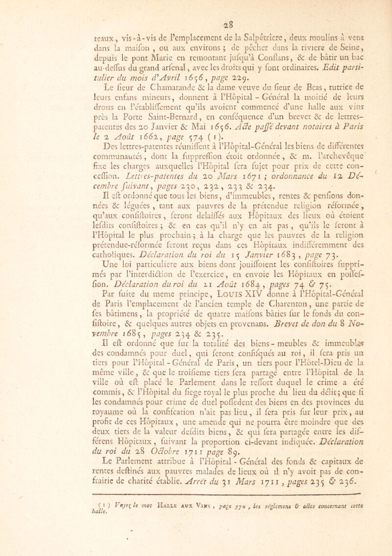 2S teaiix, vis-à-vis de Pemplaceinent de la Salpêtrière, deux moulins à veni; dans la maifoii , ou aux environs ; de pêcher dans la riviere de Seine, depuis le pont Marie en remontant jiif(|u’à Conflans, & de bâtir un bac aU'delTus du grand arfenal, avec les droits qui y font ordinaires. Edit 'parti- tidier du mois d^Avril page 22 Le Ikur de Cliamarande & la dame veuve du heur de Béas, tutrice de leurs enfans mineurs, donnent à PHbpital - General la moitié de leurs droits en Pétablidumeiit quhls avoient commencé d’une halle aux vins près la Porte Saint-Bernard, en conféquence d’un brevet & de lettres- parentes des 20 Janvier & Mai 1^556. Aûe paffé devant notaires à Paris le 2 Août 1662, page ^74 ( i ). Des lettres-patentes réuniffent à PHbpital-Général lesbiens de différentes communautés, dont la fuppreffion étoit ordonnée, & m. l’archevêque' fixe les charges auxquelles PPIbpital fera fujet pour prix de cette con- ceilion. Lett! es-patentes du 20 Mars i6ji ; ordonnance du 12 Dé-- cemhre fuivant ^ pages 230,232,23:^&234. Il eft ordonné que tous les biens, d’immeubles, rentes Sc penfions don- nées & léguées , tant aux pauvres de la prétendue religion réformée ^ qu’aux confiffoires , feront delaiffés aux Hôpitaux des lieux où étoienr lefdits confiftoires ; & en cas qu’il n’y en ait pas , qu’ils le leront à i’FIopiral le plus prochain ; à la charge que les pauvres de la religion prétendiie-réforniée feront reçus dans ces Hôpitaux indifféremment des catholiques. Déclaration du roi du 13 Janvier 1683 , page 73. Une loi particulière aux biens dont jouifloient les confiftoires fuppri- més par l’interdiélion de l’exercice, en envoie les Hôpitaux en poffei- hon. Déclaration du roi du zi Août 1684, pages 74 & 75. Par fuite du meme principe, LoUîS XIV donne â l’Hôpital-Général de Paris l’emplacement de l’ancien temple de Charenton, une partie de fes bâtimens, la propriété de quatre maifons bâties fur le fonds du con- fiffoire, & quelques autres objets en provenans. Brevet de don du 8 No^ yemhre pages 234 & 23^. Il eft ordonné que (ur la totalité des biens - meubles & immeubles des condamnés pour duel, qui feront coniifqués au roi, il fera pris un tiers pour l’Hôpital - Général de Paris, un tiers pour l’PIôtel-Dieu de la même ville, & que le troifieme tiers fera partagé entre l’Hôpital de la ville où eff placé 'le Parlement dans le reffort duquel le crime a été commis, Sc l’Hôpital du hege royal le plus proche du lieu du délit; que il les condamnés pour crime de duel poiledeiit des biens en des provinces du royaume où la confifeation n’ait pas lieu, il fera pris fur leur prix, au profit de ces Hôpitaux , une amende qui ne pourra être moindre que des deux tiers de la valeur defdits biens, & qui fera partagée entre les dif- férens Hôpitaux , fuivant la proportion ci-devant indiquée. Déclaration du roi du 28 Oclohre lyii page 8^. Le Parlement attribue à l’Hôpital - Général des fonds & capitaux de rentes deftinés aux pauvres malades de lieux où il n’y avoir pas de con« frairie de charité établie. Arrêt du 31 Mars 1711^ pages 23<5 & 236. ( I ) h mot Halle aux Vins , 57^ ^ réghm^ns ù ücies concernant cetîc, halle.