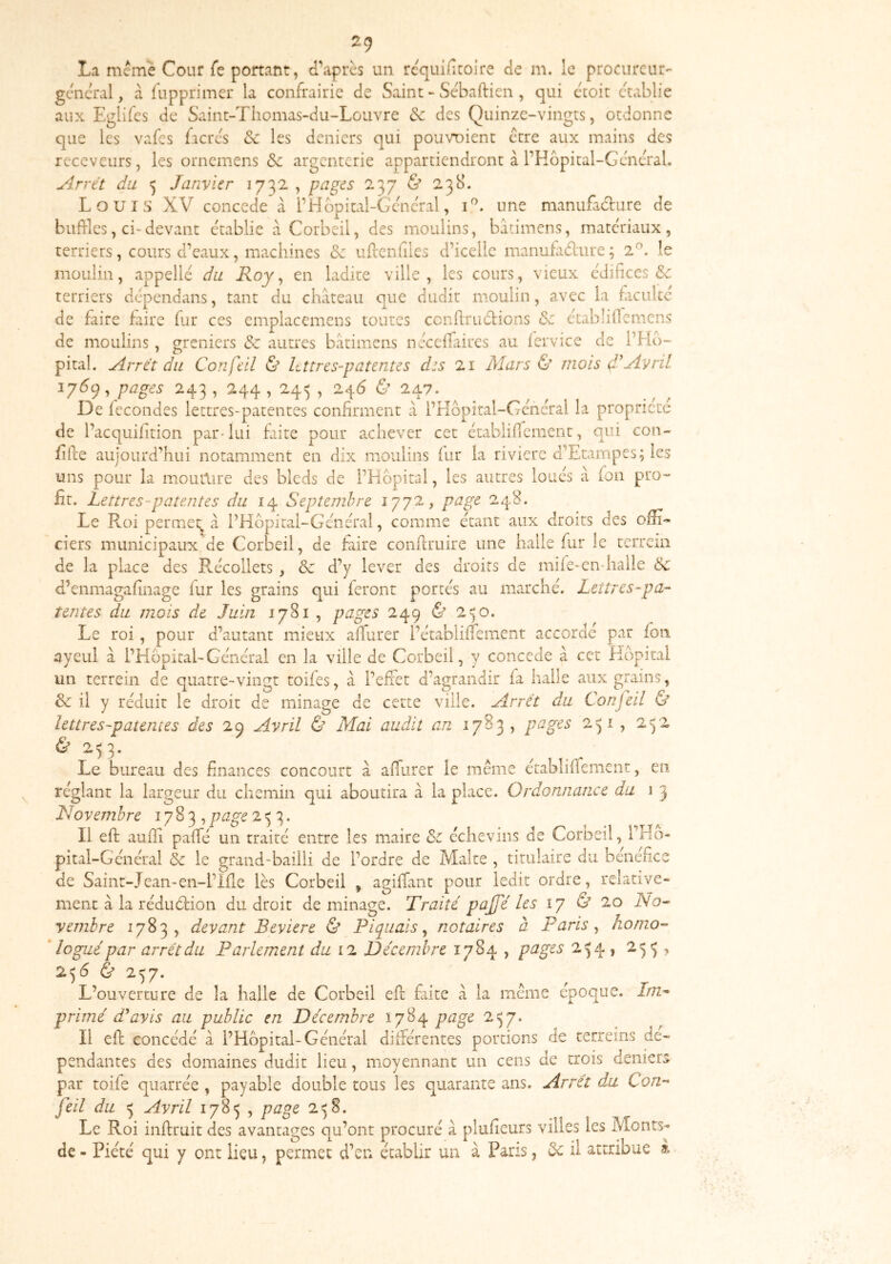 ^9 La meme Cour fe portant, d’après un rcquificoire de m. le procureur'- general, cà fupprimer la confrairie de Saint - Sèbafticn, qui ècoit établie aux Eglifes de Saint-Thomas-du-Louvre de des Quinze-vingts, ordonne que les vafes facre's Se les deniers qui pou\mient être aux mains des receveurs, les ornemens &c argenterie appartiendront à rHôpital-GèncTal. Arrêt du Janvier 1732 , pages 237 & 238. Louis XV concédé à rHbpitai-Gencral, une manufacture de buftles, ci-devant établie à Corbeil, des moulins, batimens, matériaux, terriers, cours d’eaux, machines ce ufrcnfiles d’icelle manufadure ; 2^. le moulin, appelle du Roy ^ en ladite ville, les cours, vieux édifices & terriers dépendans, tant du château que dudit moulin, avec la faculté de faire faire fur ces emplacemens toutes cenfirudions de e’tablificmens de moulins, greniers de autres batimens nècefiaires au fervice de l’Ho~ pital. Arrêt du ConÇùl & lettres-patentes des 21 Mars & mois (l'Avril 176(^, pages 243, 244, 245 , 246 & 247.^ ^ ^ De fécondés lettres-patentes confirment à l’Hopital-Gcncral la propriété de l’acquifition par-lui faite pour achever cet ètabiiffcment, qui con- fiile aujourd’hui notamment en dix moulins fur la rivière d'Etampes; les uns pour la moutlire des bleds de PHbpital, les autres loues à fon pro- fit. Lettres-patentes du 14 Septembre 1772, page 248. Le Roi permeî;^ à l’Hôpitai-Gcnéral, comme étant aux droits des offi- ciers municipaux de Corbeil, de faire conflruire une halle fur le terrem de la place des Récollets , & d’y lever des droits de mife-en-halle de d’enmagafinage fur les grains qui feront portés au marché. Lettres-pa-- tentes du mois de Juin 1781 , pages 249 ù 2^0. Le roi, pour d’autant mieux afiurer l’établiffement accordé par fon ayeul à l’HôpitaLGénéral en la ville de Corbeil, y concédé à cet Hôpital un terrein de quatre-vingt toifes, â l’efet d’agrandir fa halle aux grains, & il y réduit le droit de minage de cette ville. Arrêt du Confeil & lettres-patemes des 29 Avril & Mai audit an 1783, pages 251 , 242 & 253. Le bureau des finances concourt à affiirer le même établiffement, en réglant la largeur du chemin qui aboutira â la place. Ordonnance du 1 3 Novembre ^ page Il eft aufïi paffé un traité entre les maire de échevins de Corbeil, l’rlo- pital-Général de le grand-bailli de l’ordre de Malte , titulaire du bénéfice de Saint-Jean-en-l’Ifie lès Corbeil , agiffant pour ledit ordre, relative- ment à la réduétion du droit déminage. Traite' pajfé les 17 & 20 A'o- yembre 1783, devant Beviere & Piquais^ notaires à Paris ^ honio- * logui par arrêt du Parlement du 12 Décembre 1784 , pages 254 , 253, 256 & 257. L’ouverture de la halle de Corbeil efl fiite â la même époque. J/72- primé d'avis au public en Décembre Ï784 page 2^7. Il efl concédé à l’Hôpital-Général différentes portions de terreins de- pendantes des domaines dudit lieu, moyennant un cens de trois deniers par toife quarrée , payable double tous les quarante ans. Arrêt du Con-^ feil du 5 Avril 1785 , page 2^8. Le Roi inffruit des avantages qu’ont procuré a plufieurs villes les Monts- de - Piété qui y ont lieu, permet d’en établir un â Pans, de il attribue â