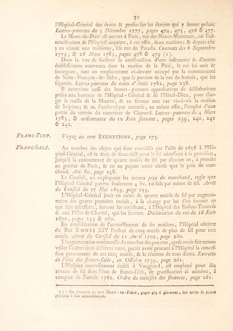 Franc-Fisf, Franc-Salé, 50 PHôpital-Général des droits & profits fur les deniers qui y feront prêtes; Lettres-patentes du 9 Décembre 1777, pages 474, 475 , 47^ & 477» Le Mont-de-Piétê eft ouvert à Paris, rue des Blancs-Manteaux, où l’ad- miniftration de PHopital acquiert, à cet effet, deux maifons ; & depuis elle y en rciinit une troifieme, life rue du Paradis, Contrats des 6 Septembre Î779, ù 2.6 Mars pages 478 & 479 (i). Dans la vue de faciliter la confiruêlion d’une infirmerie Sc d’autres mblifl'emens nouveaux dans la maifon de la Pitié, le roi lui unit Sc incorpore , tant un emplacement ci-devant occupé par la communauté de Saint - François - de - Sales , que la portion de la rue du battoir, qui les léparoit. Lettres-patentes du mois d\A.oût J 782, page 238. Il intervient auffi des lettres - patentes approbatives de délibérations prifes aux bureaux de PHopital - Général de de PHbtel-Dieu, pour élar- gir la ruelle de la Muette, & en former une rue vis-à-vis la maifon de Scipion ; & m, l’arclievêqiie aiitorife, au même effet, l’emploi d’une partie du terrein du cimetiere de Clamard. Lettres - patentes du 4 Mars 1783 , & ordonnance du 10 Juin fuivant j pages 2,39, 2.40, 241 & 242. Doyei au mot Exemptions , page 175. Au nombre des objets qui font concédés par l’édit de ï6à PHo« pîtal-Général, efl le droit de franc-falc pour le fel nécefiaite à la provilioii, julqu’à la concurrence de quatre muiës de fel par chacun an, à prendre au grenier de Paris, & en ne payant autre chofe que le prix du mai- diand. Art. 60 page 2^8. Le Coiifeil, en expliquant les termes prix du marchand.^ réglé que PHopital-Générai payera feulement 4 Üv. 10 fois par minot de fel. Arrêt du Confeil du 17 Mai 16^9, pawe 2 9. tation ± X. ^ qui fera nécelfaire, fuivant les certificats, à PHopital _ _ Ôc aux Filles de Charité, qui les lervent. Déclaration, du roi du 16 Juin j6yo pages 2^9 & 260. En confidération de Paccroifiement de fes maifons, PHopital obtient du Roi I. OUÏS iCIV Poélroi de cinq muids de plus de lel pour une année. Airrêt du Confeil du ir Avril 1702, page 2.60. L’augmentation continuelle du nombre des pauvres, après avoir fait renou- velier Poclrci dans differens tems, paroit avoir procuré à PHopital la conceL lion permanente de ces cinq muids, & la réunion de tous droits. Extraits de Vétat des francs-falés ^ en Geiohre 1739, page 2.61. L’H O ir-inors d compter ( î ) On trouvera au mot Mont - de-PjtÉiJÈ , stages 474 ê' ^ivatit&s ^ des arrêts picçei Relatives à foa aàiUimiîïaûoDt