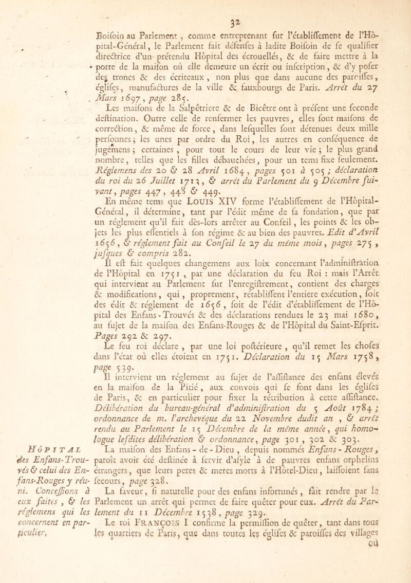 l 3^ Boifoln au Parlement , comme entreprenant fur PétablilTement de PHo- pitaî-Générai, le Parlemenc fait défenfes à ladite Boifoin de fe qualifier diredtrice d’un prétendu Hôpital des écrouelles, 3c de faire mettre à la porte de la maifon où die demeure un écrit ou infeription, & d’y pofer de§ troncs 3c des écriteaux , non plus que dans aucune des pareiffes ^ eglifes 5 manufadiires de la ville 3c, fauxbourgs de Paris. Arrêt du 27 . Mars 1^97, page 2.85. Les maifons de la Salpêtrière 3c de Bicêtre ont à préfent une fécondé deftination. Outre celle de renfermer les pauvres, elles font maifons de corredioii, 3c même de force, dans lefqiielles font détenues deux mille perioiines ; les unes par ordre du Roi, les autres en conféquence de iiîgcmens ; certaines , pour tout le cours de leur vie ; le plus grand nombre, telles que les filles débauchées, pour un tems fixe îeulement. Réglemens des 20 & 28 Avril 1684, pages 501 à 505; déclaration du roi du 26 Juillet 171^, & arrêt du Parlement du 9 Décembre fui* vaut ^ pages 447, 448 & 449. En même tems que Louis XIV forme l’établiflfement de PHopital- Général, il détermine, tant par l’édit même de fa fondation, que par un réglement qu’il fait dès-lors arrêter au Confeil, les points 3c les ob- jets les plus elîentiels à fon régime 3c au bien des pauvres. Edit d^Avril 16^6 ^ & réglement fait au Confeil le 27 du même mois ^ p^Jts 275 , jufques & compris 282. Il efl: fait quelques changemens aux loix concernant l’adminiftrâtioii de PHbpital en 1751 , par une déclaration du feu Roi : mais l’Arrêt qui intervient au Parlement fur l’enregiifrement, contient des charges 3c modifications, qui, proprement, rétablifient l’entiere exécution, foie des édit 3c réglement de 1656, foit de l’édit d’établififement de l’Hb- pital des Enfans - Trouvés & des déclarations rendues le 23 mai id8o, au fujet de la maifon des Enfans^Rouges ôc de l’Hôpital du Saint-Efprir» Pages 3c 297. Le feu roi déclare , par une loi poftérieure , qu’il remet les chofes dans l’état où elles étoient en 1751. Déclaration du Mars 175^3 Il intervient un réglement au fujet de l’afllfiance des enfans eieves en la maifon de la Pitié, aux convois qui fe font dans les églifes de Paris, 3c en particulier pour fixer la rétribution à cette affiftance. Délibération du bureau-général d’adminiftration du 5 Août 1784 ; ordonnance de m. T archevêque du 22 Novembre dudit an , & arrêt rendu au Parlement le Décembre de la même année, a^ui homo-^ logae lefdites délibération & ordonnance^ page 301, 302 3c 303. Hôpital La maifon des Enfans - de “ Dieu , depuis nommés Enfans - Rouges » 'des Enfans-Trou-- paroit avoir été defiinée à fervir d’afyle à de pauvres enfans orphelins yés & celui des En- étrangers, que leurs peres 3c meres morts à l’Hôtel-Dieu, laiflbient fans fans-Rouges y réu- fecoiirs, page 328. nL ConçeJJions à La fiveur, fi naturelle pour des enfans infortunés, fait rendre par lî eux faites , & les Parlement un arrêt qui permet de faire quêter pour eux. Arrêt du Par-» réglemens qui les lement du îi Décembre page 329, concernent en par- Le roi l'RANÇOiS I confirme la permifiion de quêter, tant dans tous pfculkr^ les quartiers de Pgri? ^ que dans toutes les églifes 3c paroiffes des villages qCi