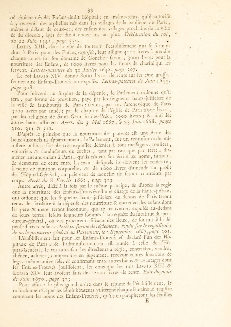 olï cVjicnt ncs des Enflins dudit Hôpital ; en m:me-tc‘ms, qi^il autonfe à y recevoir des orphelins nés dans les villages de la banlieue de Paris , meme à defaut de ceux-ci , des enfans des villages prochains de la ville êc du diocefc , âecs de dix à douze ans au plus. Dcelaration du roi, 'O du 22 Juin i'>4r 5 330* ' , , , t Louis XïII, dans la vue de foutenir l’etablinement qui le iormoit alors a Paris pour des F^tm^expofes, leur afligne 4000 livres a prendre chaque année fur fon domaine de Gonelfe : favoir , 3000 livres pour la nourriture des Enfans, <Sc 1000 livres pour les fœurs de charité qui les fervent. Lettres-patentes du 30 Juillet \6ùp. ^ page 307* Le roi Louis XIV donne 8000 livres de rente fur les cinq grolTes* fermes aux Enfins-Trouves ou expoics. Lettres-patentes de Juin 1(^44, puge 308. Pour fubvenir au furplus de la dépenfc , le Parlement ordonne qu il fera, par forme de provihon, paye par les leigneurs hauts-juiliciers de la ville & fauxbourgs de Paris : lavoir , par m. l’archeveque de Paris 3000 livres par année; par le chapitre de Pcglile de Paris 2000 livres, par les religieux de Saint-Germain-des-Prés , 3000 livres ; ainh des autres hauts-jufticiers. jlrréts des 3 Mai \ , & 23 Juin 1668, pages 3ro,3ri&3i2. D’après le principe que la nourriture des pauvres cil une dette aes lieux auxquels ils appartiennent, le Parlement, lur un requiiitoirc du mi- nillere public , fait de très-exprelTes defenfes à tous meffrgers , roulieis , voituriers 3c conducteurs de coches , tant par eau que par terre , d a- mener aucuns enfans à Paris, qu’ils n’aient fait écrire les noms, lurnoms 3c demeures de ceux entre les mains delquels ils doivent les remettre , à peine de punition corporelle, & de 1000 livres d’amende au profit de i’Küpital-Général, au paiement de laquelle ils feront contraints par corps. Arrêt du 8 Février 166^ ^ p‘^g^ 3^9* Autre arrêt, diète à la fois par le même principe, 3c d apres la règle que la nourriture des Enfans-Trouvés eft une charge de la haute-juftice, qui ordonne que les feigneurs hauts-jufticiers du dehors de Paris feront tenus de fatisfaire à la dépenfe des nourriture 3c entretien des enfans dont les pere 3c mere feront inconnus, qui fe trouveront expofes au-dedans de leurs terres : lefdits feigneurs fommés à la requete du fubfcitut du pro- cureur-général , ou des procureurs-fifeaux des lieux , de fournir a la de- penfe d’iceux entans. Arrêt en forme de réglement, rendu fur le reqiiifitoirc de m. le procureur-général au Parlement, le 3 Septembre 1,page , L’étabiifiement fait pour les Enfans-Trouvés eft déclaré l’un des Hô- pitaux de Paris ; l’adminifiration en eft réunie à celle de i’Ho- pital-Général, le roi autorifant les direèteurs à régir , contraèter, vendre, aliéner, acheter, comparoître en jugement, recevoir toutes donations 3c legs , même univerfels ; 3c confirmant entre autres biens 3c avantages dont les Enfans-Trouvés jouiftoient, les dons que les rois LoulS Xill 3c Louis XIV leur avoient faits de 12000 livres de rente. Fdit du mois de Juin i6yo , page 303. Pour afturer le plus gra roi ordonne i®, que les adminiftrateurs viiiteront chaque femaine le regiftre contenant les noms des Enfans-Trouvés, qu’ils en parapheront les feuilles Pour afturer le plus urand ordre dans le rcuime de l’ctabiiftement, le E