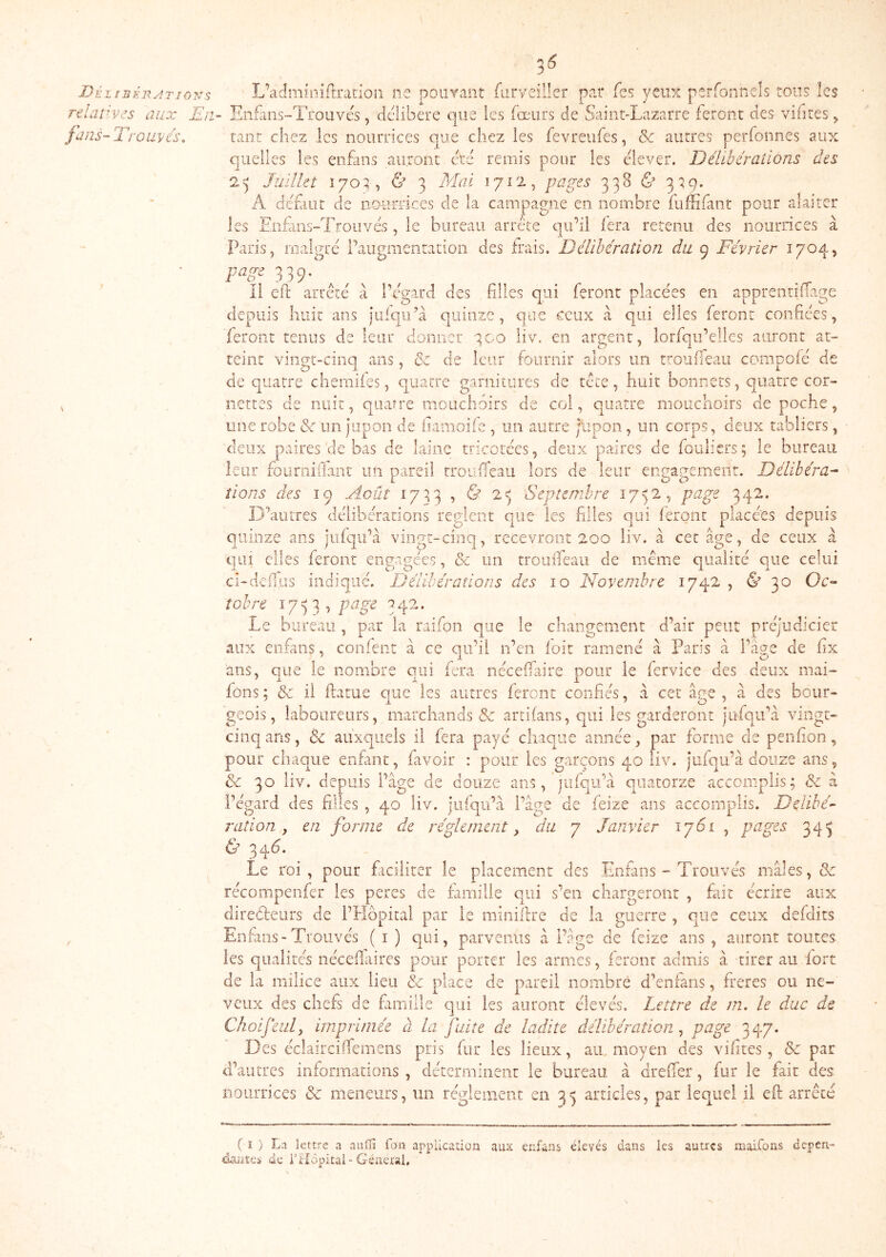 Déz ijséb^itjons relatives aux En fans- T'r Olives, 2 6 L’adminirtration ne poiiYant furveiller par fes yeux perfonnels tous lc$ Enfaiis-Trouvés, délibéré que les fœurs de Saint-Lazarre feront des vifites ^ tant chez les nourrices que chez les fevreufes, & autres perfonnes aux quelles les enfans auront cté remis pour les elever. Délibérations des 2^' Juillet & 3 Mai 1712, pages 338 & 3^9* A défiiit de ao-urrices de la campagne en, nombre fuffifant pour alaiter Eiifans-Troiîvés, le bureau arrête qu’il fera retenu des nourrices à I /Oi P ia^e Paris, malgré l’augmentation des irais. Délibération du 9 Février 1704, page 339, il elh arrêté à l’égard des filles qui feront placées en appren depuis huit ans julqu’à quinze, qtie ceux à qui elles feront confiées, feront tenus de leur donner 300 iiv. en argent, lorfqu’elles auront at- teint vingt-cinq ans, & de leur fournir alors un rroufieau compofé de de quatre chemiies, quatre gariiiLiires de tête, huit bonnets, quatre cor- nettes de nuit, quatre mouchoirs de col, quatre mouchoirs de poche, une robe <3c un jupon de liamoife , un autre Jupon , un corps, deux tabliers, deux paires de bas de laine tricotées, deux paires de fouliers; le bureau leur foiimiiianr un pareil rroufieau lors de leur engagement. Délibéra- tions des 19 Août 17:53 , & 2^ Septembre 1752, page 342. D’autres délibérations règlent que les filles qui ieronc placées depuis quinze ans jiifqu’à vingt-cinq, recevront 200 liv. à cet âge, de ceux a qui elles feront engagées, & un troiuTeau de même qualité que celui ci-defiiis indiqué. Délibérations des 10 Novembre 1742 , & 30 Oc- tobre î 7 =) 3 , page 3 42. Le bureau, par la raifon que le changement d’air peut préjudicier aux enfans, confent à ce qu’il n’en loit ramené à Paris à l’âge de fix ans, que le nombre qui fera nécefiaire pour le fervice des deux mai- fons ; & il ftatue aue les autres feront confiés, à cet â^e , à des bour- geois, laboureurs, marchands & artifans, qui les garderont jufqu’à vingt- cinq ans, & auxquels il fera payé chaque année, par forme de penfion, pour chaque enfant, favoir : pour les garçons 40 liv. jufqu’à douze ans, & 30 liv. depuis Page de douze ans, jiifqu’à quatorze accomplis; & à Pégard des filles , 40 liv. juiqu’à Page de feize ans accomplis. Délibé- ration , en forme die réglement y du 7 Janvier 1761 , pages 34^ & 346. Le roi, pour ficiiiter le placement des Enfans - Trouvés males, & récompenfer les peres de i'amilie qui s’en chargeront , fait écrire aux direéireurs de PHbpital par le minifire de la guerre , que ceux defdirs Enfans-Trouvés ( i ) qui, parvenus à l’âge de feize ans , auront toutes les qualités nécefiaires pour porter les armes, feront admis à tirer au fort de la milice aux lieu & place de pareil nombré d’enfàns, freres ou ne- veux des chefs de fimille qui les auront élevés. Lettre de m. le duc de Choifeiil, imprimée à la fuite de ladite délibération^ pag^ 347* Des éclairciffemens pris fur les lieux, aiu moyen des vifites, & pat d’autres informations , déterminent le bureau à drefier, fur le fait des nourrices & meneurs, un réglement en 35 articles, par lequel il efi arrêté ^ ( î ) La lettre a aulïi fan appUcation aux enfans élevés dans les autres maifons dépen- dantes de filôpicai-Général,