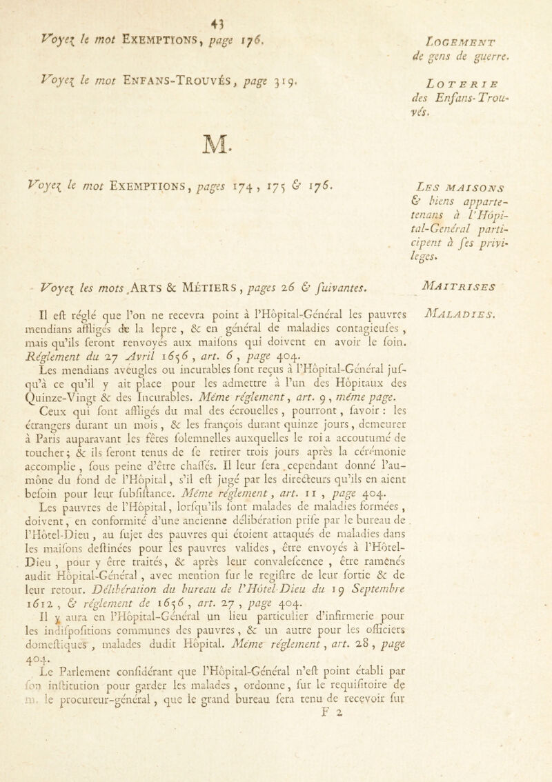 Voyei Exemptions, page iy6. Voyei le mot Enfans-TroüvÉS , page 319, Voyei le mot EXEMPTIONS, pages 174 , 175 & Voye^ les mots & MÉTIERS, pages 26 & j'uivantes. Il eft réglé que l’on ne recevra point à l’Hopital-Général les pauvres mendians affligés de la lepre , & en général de maladies contagieulés , mais qu’ils feront renvoyés aux mailons qui doivent en avoir le foin. Règlement du 27 Avril i6<^6 ^ art. 6 ^ page 404. Les mendians aveugles ou incurables font reçus à l’Kôpital-Général juf- qu’à ce qu’il y ait place pour les admettre à l’un des Hôpitaux des Quinze-Vingt & des Incurables. Même réglement ^ art. 9, même page. Ceux qui font affligés du mal des écrouelles, pourront, favoir : les étrangers durant un mois, & les François durant quinze jours, demeurer à Paris auparavant les Fêtes folemnelles auxquelles le roi a accoutumé de toucher ; & ils feront tenus de fe retirer trois jours après la cérémonie accomplie, fous peine d’être chafles. Il leur fera .cependant donné l’au- mône du Fond de l’Hôpital, s’il eft jugé par les direéteurs qu’ils en aient beFoin pour leur Fubfiftance. Même réglement, art. 11 , page 404. Les pauvres de l’Hôpital, lorFqu’ils Font malades de maladies Formées , doivent, en conFormité d’une ancienne délibération prife par le bureau de i’Hôtel-Dieu , au fujet des pauvres qui étoient attaqués de maladies dans les maiFons deftinées pour les pauvres valides , être envoyés à l’Hôtel- Dieu , pour y être traités, & après leur convalefcence , être ramenés audit Hôpital-Général , avec mention fur le regiftre de leur fortie &: de leur retour. Délihéraiion du bureau de VHôtelDieu du 19 Septembre idi2 , ù réglement de , art. 27 , page 404. Il y aura en l’Hôpital-Général un lieu particulier d’infirmerie pour les indifpoFitions communes des pauvres, & un autre pour les officiers domeftiqiies , malades dudit Hôpital. Même réglement, art. 28 , page 4^4* ^ ^ ^ ^ . / . Le Parlement confidérant que l’Hôpital-Général n’eft point établi par fon inftitution pour garder les malades , ordonne, fur le requifitoire de m. le procureur-général, que le grand bureau fera tenu de recevoir fur F 2 Logement de gens de guerre. Loterie des Enfans-Trou- vés. Les maisons & biens apparte- tenans h ITLôpi- tal-Genéral parti- cipent à fes privi- lèges* Maîtrises Maladies.