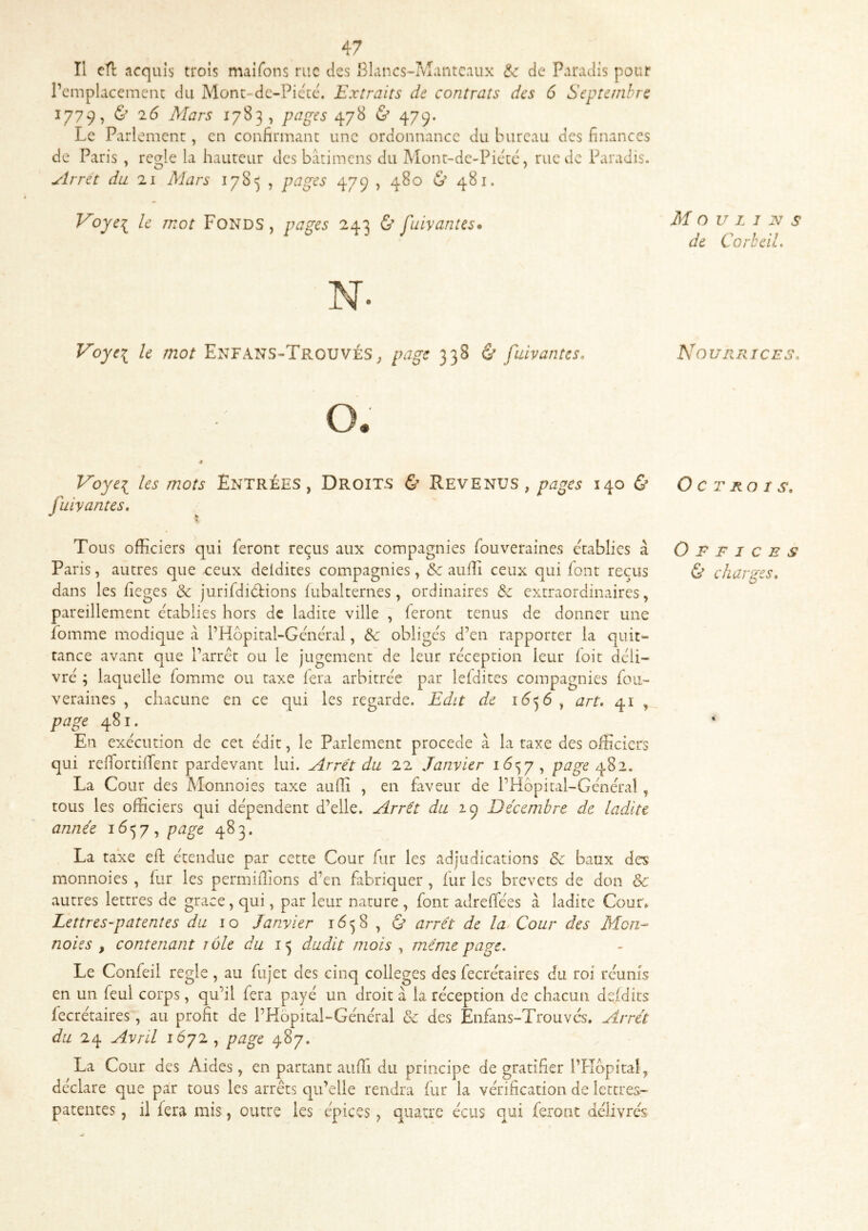 Il eH acquis trois maifons rue tics Blancs-Manteaux &: de Paradis pour remplacement du Mont-de-Piccc. Extraits de contrats des 6 Septembre 1779, & 16 Mars 1783, pages 478 & 479, Le Pari ement, en confirmant une ordonnance du bureau des finances de Paris , réglé la hauteur des batimens du Mont-dc-Pictc, rue de Paradis. Arrêt du zi Mars 178') , pages 479 , 480 & 481. Voye^ le mot Fonds, pages 243 & fuivantes* N. Voyei le mot Enfans-TrouvéS^ page 338 & fuivantes. Voyei les mots Entrées, Droits & Revenus, pages 140 & fuivantes. Tous officiers qui feront reçus aux compagnies fouveraines établies à Paris, autres que -ceux deldites compagnies, &c auffi ceux qui font reçus dans les fieges & jurifdidtions fubalternes, ordinaires &c extraordinaires, pareillement établies hors de ladite ville , feront tenus de donner une fomme modique cà l’Hôpital-Gcnéral, & obliges d’en rapporter la quit- tance avant que l’arret ou le jugement de leur re'ception leur foit déli- vre ; laquelle fomme ou taxe fera arbitrée par lefdites compagnies fou- veraines , chacune en ce qui les regarde. Edit de , art. 41 , page 481. En exécution de cet édit, le Parlement procédé à la taxe des officiers qui refiortilTent pardevant lui. Arrêt du 22 Janvier 16^7, page La Cour des Monnoies taxe aulfi , en faveur de l’Hopital-Général , tous les officiers qui dépendent d’elle. Arrêt du 29 Décembre de ladite année i6<^y ^ page 483. La taxe efl; étendue par cette Cour fur les adjudications 8c baux des monnoies , fur les permifîions d’en fabriquer , fur les brevets de don & autres lettres de grâce, qui, par leur nature , font adreffées à ladite Cour» Lettres-patentes du 10 Janvier , & arrêt de la Cour des Mon- noies , contenant rôle du dudit mois , même page. Le Confeil réglé, au fujet des cinq colleges des fecrétaires du roi réunis en un feul corps, qu’il fera payé un droit à la réception de chacun defdits fecrétaires, au profit de l’Hôpital-Général 8c des Enfans-Trouvés. Arrêt du 24 Avril 1072, page 487. La Cour des Aides, en partant auffi du principe de gratifier l’Kopital, déclare que par tous les arrêts qu’elle rendra fur la vérification de lettres- patentes , il fera mis, outre les épices, quatre écus qui feront délivrés Moulins de Corheil. Nourrices, Octrois, O E F I c E s & chantes.