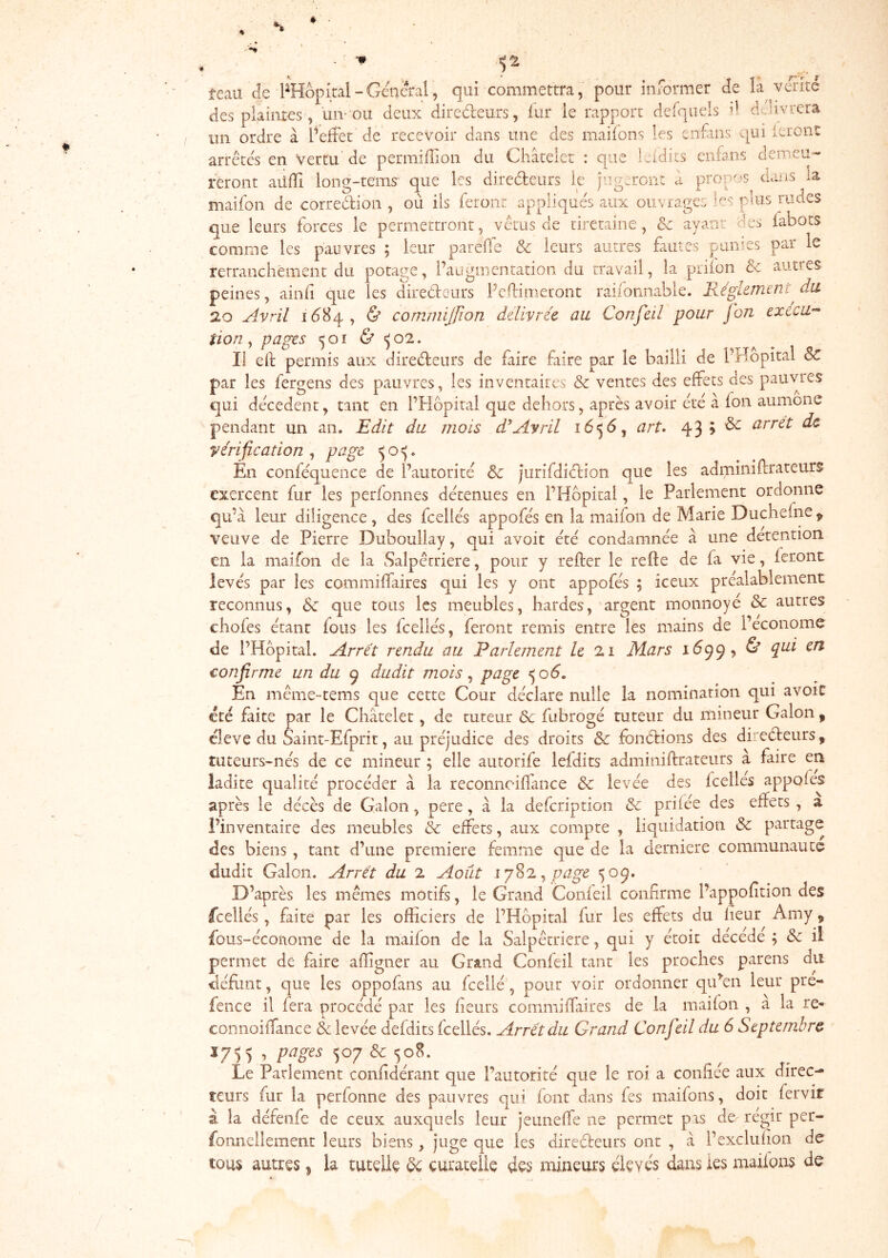 ^2 teau de PHopîtal-General j qui commettra, pour informer de là vente des plaintes, un-ou deux diredeurs, fur le rapport defqiiels d délivrera un ordre à l’effet de recevoir dans une des maifons les enfans qui itrent arrêtes en Vertu de permifîion du Châtelet : que Iwidits enfans demeu- reront aüfTi lone-tems que les diredeurs le hipiercnt a propos dans la maifon de corredion , où iis feront appliques aux ouvrages .^es puis rudes que leurs forces le permettront, vêtus de ciretaine, Sc ayant des fabots comme les pauvres ; leur pareffe & leurs autres fautes punies par le rerranchément du potage, l’augmentation du travail, la prifon &: autres peines, ainfi que les diredeurs Pedimeuont raifonnable. Régkmeni^du 20 Avril idBq, & comniljfion ddivréc au Confeil pour fon execU’^ tion ^ pages 501 & <502. Il efi: permis aux diredeurs de faire faire par le bailli de PHopital &C par les fergens des pauvres, les inventaires & ventes des effets des pauvres qui dêcedent, tant en l’Hôpital que dehors, après avoir ctè à fon aumône pendant un an. Edit du mois d'Avril 1656, art^ 43 > ^ arrêt de yérification ^ page 50^. Én conféquence de l’autorité Sc jurifdidion que les adminiflrateurs exercent fur les perfonnes détenues en l’Hôpital, le Parlement ordonne qu’à leur diligence, des fcellés appofés en la maifon de Marie Duchefne^ veuve de Pierre Duboullay, qui avoir été condamnée â une détention en la maifon de la Salpêrriere, pour y refter le refte de fa vie, feront levés par les commiffaires qui les y ont appofés ; iceux préalablement reconnus, Sc que tous les meubles, hardes, argent monnoyé & autres chofes étant fous les fcellés, feront remis entre les mains de l’econome de l’Hôpital. Arrêt rendu au Parlement le 21 Mars 16^ & pii en confirme un du 9 dudit mois ^ page <^06. En même-tems que cette Cour déclare nulle la nomination qui avoir cté faite par le Châtelet, de tuteur ôc fubrogé tuteur du mineur Galon, cleve du Saint-Efprit, au préjudice des droits & fonétions des direéteurs, tuteurs-nés de ce mineur ; elle autorife lefdits adminiftrateurs à faire en ladite qualité procéder câ la reconnciffance & levée des feelies appofés après le décès de Galon, pere, à la defeription &c prifée des effets , a l’inventaire des meubles êc effets, aux compte , liquidation Sc partage des biens, tant d’une première femme que de la dernière communauté dudit Galon. Arrêt du 2 Août ^ page 509. D’après les mêmes motifs, le Grand Confeil confirme Pappofition des fcellés, faite par les officiers de l’Hôpital fur les effets du lieur Amy ^ fous-économe de la maifon de la Salpêtrière, qui y étoit décédé ; Sc il permet de faire affigner au Grand Confeil tant les proches parens du défi.mt, que les oppofans au fcellé, pour voir ordonner cp^en leur pre- fence il fera procédé par les fieurs commiffaires de la maifon , a la re- connoiffance & levée defdits fcellés. Arrêt du Grand Confeil du 6 Septembre J755 , pages 507 Sc 508. Le Parlement confidérant que l’autorité que le roi a confiée aux direc- teurs fur la perfoniie des pauvres qui font dans fes maifons, doit fervit à la défeiife de ceux auxquels leur jeuneffe ne permet pis de régir per- fomieilement leurs biens, juge que les diredeurs ont , â l’exclufion de tous autres ^ la tutelle ^ curatelle des niiaeurs élevés dans les maifons de