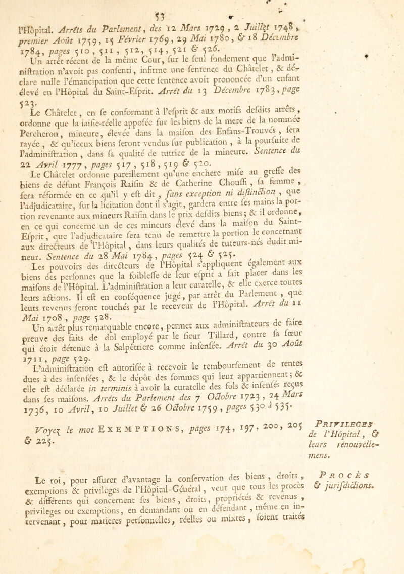 l’Hôpital. j4rrùs du Parlement, des 12 Mars 1729,2 Juilht 17/^^ premier Août i7')9, 15 Février 176c), 29 Mai 1780, & Décunbre 1784, papes '510, $11, 512., '514 5& <iZ6. „ , . Un aiTct récent de U meme C<our^ lut le leul fondement c^ue 1 admi— niftmtion n’avoit pas confenti, infirme une fentence du Châtelet, & dé- claré nulle l’émancipation que cette lentence avoir prononcée d’un enfant élevé en l’Hôpital du Saint-Efprit. Arrêt du 13 Décembre 1783,page Le Châtelet, en fe conformant à l’efprit <Sc aux motifs defdits arrêts, ordonne que la laiiie-rcelle appoféc fur lesbiens de la merc de la nommee - ^ - 22 Ayril 177'/, pages 517, 518,^19 ^ Le Châtelet ordonne pareillement qu’une enchère mile au grertc biens de défunt François Raihn & de Catherine Choufli , la femme y fera reformée en ce .qu’il y eft dit , fans exception ni diftinBion^ que l’adjudicataire, fur la licitation dont il s’agit, gardera entre les mains la por- tion revenante aux mineurs Raiiin dans le prix deldits biens; de i or en ce qui concerne un de ces mineurs eleve dans la maifon u aint Eiprit, que l’adjudicataire fera tenu de remettre la portion le concernant aux diteûeurs de 'l’Hôpital, dans leurs qualités de tuteurs-ncs dudit mi- neur. Sentence du 28 Mai 1784, pages ■524 & ^ Les pouvoirs des direéfeurs de l’Hôpital s .appliquent ega ement aux biens des perfonnes que la foibleffe de leur efprit a fait placer dans les maifons de l’Hôpital. L’adminiftration a leur curatelle, & elle exerce toutes leurs adions. Il eft en conféquence jugé, par arrêt du ParlcmeiK , que leurs revenus feront touchés par le receveur de l’Hôpital. Arrêt u il Mai 1708 , page 328. ^ j f • Un arrêt plus remarquable encore, permet aux adminiftrateurs de taire preuve des faits de dol employé par le lieur Tillard, contre a qui étoit détenue à la Salpêtrière comme infenfée. Arrêt du 30 Août 1711 , page ')'2.9* J L’adminiftration eft autorifée â recevoir le rembourfement de rent^ dues â des infenfées , & le dépôt des fommes qui leur appartiennent; ÔC elle eft déclarée in terminis â avoir la curatelle des fols 6c inlen es dans fes maifons. Arrêts du Parlement des 7 Oclohre 1723 , 7^ Mars S736, 10 Ayril y 10 Juillet & 26 Oclohre 1759 ’ ^ 535* Voyei le mor E X E M P T I O N S, pages 174, 197^ 2.00, 20$ Ù 22$. PRiriLEGSS de VHôpital, & leurs tenouyelU^ mens. Le roi, pour affurer d’avantage la confervation des biens, droits, Procès exemptions & privilèges de l’Hôpital-Général, veut que tous les procès & jurifdirions. & différents qui concernent fes biens, droits, propriétés revenus , privilèges ou exemptions, en demandant ou en défendant, meme en in tervenant, pour matières perfoimclles, réelles ou mixtes, loient traites