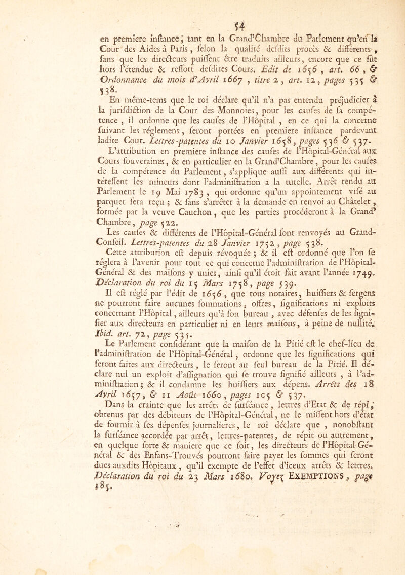 en première mftaticej tant en la Grand’Chambre du Parlement qu’eri k Cour des Aides à Paris, félon la qualité defdits procès de différents , fans que les direéteurs puilfenc être traduits ailleurs, encore que ce fût hors l’e'tendue Sc reflort defdites Cours, Edit ï6^6 ^ art* 66 , & Ordonnance du mois àdAvril i66y , titre 2, art* 12, pages 53^ & 538- ^ . , . , .. , En même-tems que le roi déclare qu’il n’a pas entendu préjudicier a la jurifdiétion de la Cour des Monnoies, pour les caufes de fa compé- tence , il ordonne que les caufes de PHôpital , en ce qui la concerne fuivant les réglemens, feront portées en première infiance pardevanc ladite Cour. Lettres-patentes du lo Janvier î6^% j pages <^^6 & 537* L’attribution en première inftance des caufes de l’Hôpital-Général aux Cours fouveraines, Sc en particulier en la Grand’Chambrc, pour les caufes de la compétence du Parlement, s’applique aufli aux différents qui in- téreffent les mineurs dont l’adminiftration a la tutelle. Arrêt rendu au Parlement le 19 Mai 17B3 , qui ordonne qu’un appointement vifé au parquet fera reçu ; Sc fans s’arrêter à la demande en renvoi au Châtelet ^ formée par la veuve Cauchon, que les parties procéderont à la Grand’ Chambre, page 522. Les caufes Sc différents de l’Hôpital-Général font renvoyés au Grand- Confeil. Lettres-patentes du 28 Janvier 17^2 , page 538. Cette attribution eR* depuis révoquée ; & il eff ordonné que l’on fe réglera à l’avenir pour tout ce qui concerne l’adminiftration de PHôpital- Général Sc des maifons y unies, ainfi qu’il étoit fait avant l’année 1749» Déclaration du roi du 1^ Mars 1758, page 539. Il eft réglé par l’édit de i6<^6 ^ que tous notaires, huiffiers Sc fergens ne pourront faire aucunes fommations, offres, lignifications ni exploits concernant l’Hôpital, ailleurs qu’à fon bureau , avec défenfes de les ngni-^ fier aux direéteurs en particulier ni en leurs maifons, à peine de nullité» Ibid. art. 72, page <535. Le Parlement confidérant que la maifon de la Pitié efi: le chef-lieu de l’adminiftration de l’Hôpital-Général, ordonne que les fignifications qui feront faites aux direéteurs, le feront au feul bureau de la Pitié. Il dé- clare nui un exploit d’aflignation qui fe trouve fignifié ailleurs , à l*ad- miniftration ; Sc il condamne les huiffiers aux dépens. Arrêts des 18 Avril ï6<^y, & ii Août 1660 pages 105 & <537. Dans la crainte que les arrêts de furféance , lettres d’Etat Sc de répi ^ obtenus par des débiteurs de l’Hôpital-Général, ne le miffent hors d’état de fournir à fes dépenfes journalières, le roi déclare que , nonobftant la furféance accordée par arrêt, lettres-patentes, de répit ou autrement, en quelque forte &: maniéré que ce foit, les diredeurs de l’Hôpitaf Gé- néral Sc des Enfans-^Trouvés pourront faire payer les fommes qui feront dues auxdits Hôpitaux, qu’il exempte de l’effet d’iceux arrêts Sc lettres. Déclaration du roi du 23 Mars i58o, Voyei Exemptions^ pagê 185, '