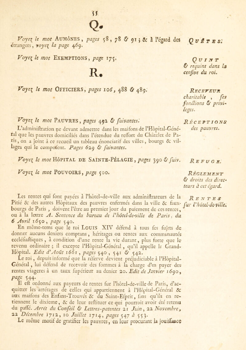 Quêtes: Q- Voyei k mot Aumônes , ^agcs $8, 78 & 91 ; ^ 1 l’egard des errangcrs, yoyc:{^ la page 4Ô9. Voyci le mot Exemptions, page 175. R. Q u I If T & requint dans la cenfive du roi. Voye^ le mot OFFICIERS, pages 106, 4^8 & 489» Receveur charitable , fes fonclions & privk leges. Voye^ h mot Pauvres, pages 492 & Çuïvantesl Réceptions L’adminiftration i;ie devant admettre dans les maifonsde PHôpital-Gcné- des pauvres, ral que les pauvres domicilies dans l’étendue du relTort du Châtelet de Pa~ , on a joint à ce recueil un tableau énonciatif des villes, bourgs 6c vil- lages qui le composent. Pages 6i(^ & fuivantes. Voyei le mot Hôpital de Sainte-Pélagie , pages 390 & fuiv. Refuge: Voye\ h mot POUVOIRS, page 500. RÉGLEMENT Ù droits des direc* teurs à cet égard. Les rentes qui font payées à PhôteLde-ville aux admmill:rateurs de la Rentes Pitié 6c des autres Hôpitaux des pauvres enfermés dans la ville 6c faux- phùtel-di'yilU^ bourgs de Paris , doivent l’être au premier jour du paiement de ces renues, ou à la lettre A, Sentence du bureau de Vhùtel-de-yille de Paris, du 6 Avril îôijo, page 540, En même-tems que le roi LouiS XIV défend à tous fes fujets de donner aucuns deniers comptans, héritages ou rentes aux communautés eccléiiaftiques, à condition d’une rente la vie durant, plus forte que le revenu ordinaire ; il excepte PHôpital-Général , qu’il appelle \c Grand- Hôpital. Edit d^Août 1661 , pages 540, ^41 <542. Le roi, depuis informé que la réferve devient préjudiciable â PHôpital- Général , lui défend de recevoir des fommes à la charge d’en payer des rentes viagères à un taux fupérieur au denier 20. Edit de Janvier 1Ô9O5 page 544. Il eft ordonné aux payeurs de rentes fur Phôtel-de-ville de Paris, d’ac- quitter les arrérages de celles qui appartiennent à PHôpital-Général 6c aux maifons des Enfins-Trouvés 6c du Saint-Efprit, fans quhls en re- tiennent le dixième, 6c de leur reflituer ce qui pourroit avoir été retenu du paife. Arrêt du Confeil & Lettres-patentes 21 Juin ^ 7.2. Novembre j, 22 Décembre 1712, 10 Juillet 1714, pages ^47 ^ ')5 3« Le même motif de gratifier les pauvres, en leur procurant U jouilTajace