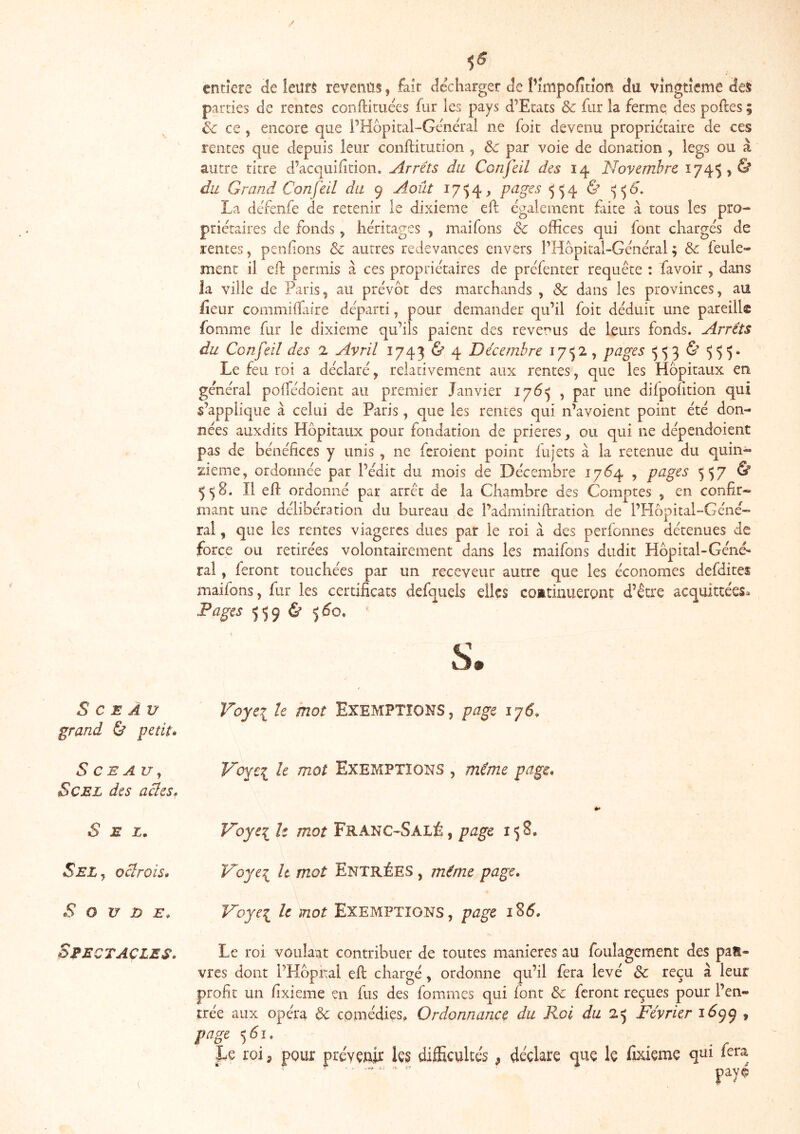 \ entière de Ieuf$ rèvenûs, fait décharger de l’impofîtiorii du vingtième des parties de rentes conftituees fur les pays d’Etats & fur la ferme des poftes ; & ce , encore que PHopital-Géneh'al ne foit devenu propriétaire de ces rentes que depuis leur conftitution , & par voie de donation , legs ou à autre titre d’acquilîtion. Arrêts du Confeil des 14 Novembre 1745, & du Grand Confeil du 9 Août i7')4> pages 554 & ^^6'. La défenfe de retenir le dixième ell également faite à tous les pro- priétaires de fonds, héritages , maifons ôc offices qui font chargés de rentes, penfions Sc autres redevances envers l’Hopital-Général ; 6c feule- ment il eif permis à ces propriétaires de préfenter requête : favoir , dans ia ville de Paris, au prévôt des marchands , Sc dans les provinces, au fieur commiifaire départi, pour demander qu’il foit déduit une pareille fomme fur le dixième qu’ils paient des revenus de leurs fonds. Arrêts du Confeil des 2 Avril 1743 & 4 Décembre 1752, pages >553 & 555. Le feu roi a déclaré, relativement aux rentes, que les Hôpitaux en général polfédoient au premier Janvier iy6^ , par une difpohtion qui s’applique à celui de Paris, que les rentes qui n’avoient point été don- nées auxdits Hôpitaux pour fondation de prières, ou qui ne dépendoient pas de bénéfices y unis , ne feroieiit point fujets à la retenue du quin- zième, ordonnée par l’édit du mois de Décembre 17Ô4 , pages 557 & 5^8. Il efi: ordonné par arrêt de la Chambre des Comptes , en confir- mant une délibération du bureau de l’adminifiration de l’Hôpital-Géné- rai, que les rentes viagères dues par le roi à des perfonnes détenues de force ou retirées volontairement dans les maifons dudit Hôpital-Géné- ral , feront touchées par un receveur autre que les économes defdites maifons, fur les certificats defquels elles coEtinueront d’être acquittées^ Fages 5596' S. Sceau grand & petit» Voyci le mot EXEMPTIONS, page iy6. SCEAUj ScEL des actes. V'oYc:^ le mot EXEMPTIONS , même page. Sel» Noyei U mot Franc-Salé , page 158, Sel J octrois» Voyei h mot Entrées , même page. S O U JD E. Noye^ h mot EXEMPTIONS, page 1^6, Spectacles. Le roi voulait contribuer de toutes maniérés au foulagement des pau- vres dont l’Hôpital efi: chargé, ordonne qu’il fera levé 6c reçu à leur profit un fixieme en fus des fommes qui font 6c feront reçues pour l’en- trée aux opéra 6c comédies. Ordonnance du Roi du 2^ Février 1(^99 , page <,61. . . r Le roi, pour prévenir les difEculte's, déclare que le fixieme qui fera  payé