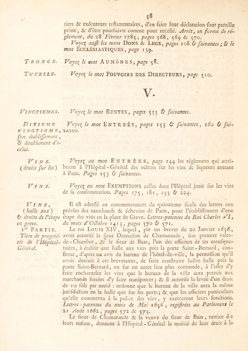 Troncs, Tutelle. VINGTIEMES. DIXIEME V I NGT 1 EM E J fon étahlijjement, & doublement d'i~ celai. Vins, ( droits fur les ) Vins. Vins,, { halle aux ) S’ droits de Vétape en grève. Partie. Titre de proprié- tés de rHôpkal- Général. r 5^ tiers & exécuteurs teflameiitaîres, d’en faire leur déclaration fous pareille peine, ôc d’étre pourfuivis comme pour recelle. Arrêt, en forme de ré-- glement, du 28 Février 1785, pages 568, 569 & ^70. Voyei^ aujfi les mots Dons & Legs, pages 108 & fuiv antes ; ù h mot EccL'àsiASTiquES, page 139. Voyei le mot Aumônes, page <5 8. Voyei Pouvoirs bes Directeurs, page 510. Voyei le mot RENTES , pages <5^5 & fuiv antes. Voyei le ;;2or E N T R E É S, pages 153 & fuiv an te s , 160 & fuF vantes. Voyt\ au mot Entrées, page 144 les réglemens qui attri^ biieiir à l’Hôpital - Général des oélrois fur les vins & liqueurs entraiu à Paris, Pages 1536’ fuivantes. Voye^ au mot EXEMPTIONS celles dont l’Hôpital Jouit fur les vins de fa confommadon. Pages 175, î8i, 193 & 224. / Il eft adrelTé au commencement du quinzième fiecle des lettres aux prévôts des marchands & échevins de Paris, pour l’établilTement d’une étape des vins en la place de Grève. Lettres-patentes du Roi Charles VI ^ du mois d^ Oclohre 1413, pages 5 70 & 571, Le roi Louis XIV, lequel , par un brevet du 20 Janvier i6<j6, avoir autorifé le fleur Dornaifon de Chamarande , fon ' premier valet- de - Chambre , Sc le fîeur de Baas, l’un des officiers de les moufque- taires, à établir une halle aux vins près la porte Saint - Bernard , con- firme , d’après un avis du bureau de l’hôtel-de-ville, la permiffion qu’il avoir donnée à ces brevetaires, de frire conflruire ladite halle près la porte vSailit-Bel nard, ou fur un autre lieu plus commode, à l’effet d’y fLure enchanteler les vins que le bureau de la ville aura permis aux marchands forains d’y faire tranfporter; & il autorifé la levée d’un droit de fo fols par muid : ordonne que le bureau de la ville aura la même Jurifdidion en la halle que fur les ports ; & que les officiers particuliers qu’elle commettra à la police des vins, y exerceront leurs fondions. Lettres - patentes du mois de Mai 16^6 , regiftrées au Parlement le 2i Aoiu i6d2, pages 572 & 573- . . _ . , Le fieur de Chamarande & la veuve du fieur de Baas, tutrice d e leurs enfins, donnent à l’Hôpital - Général la moitié de leur droit à la