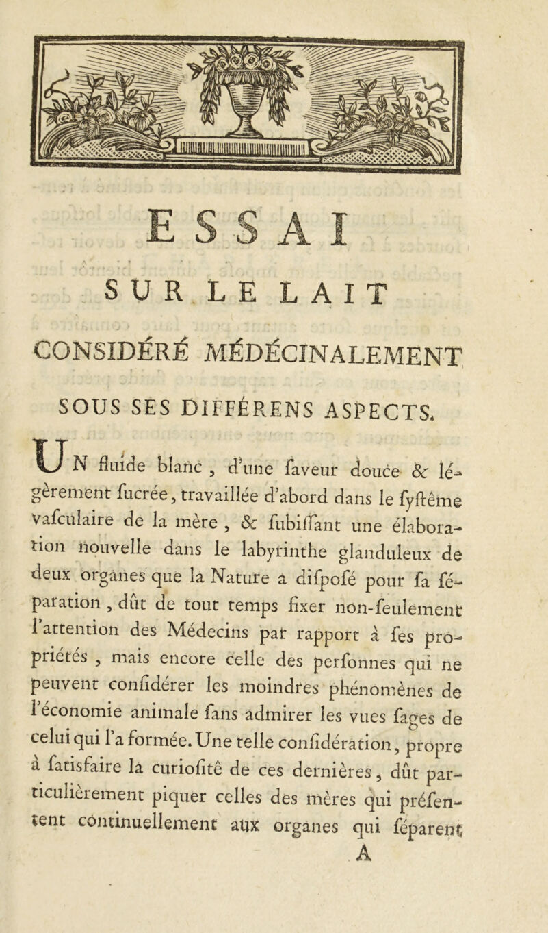 SUR LE LAIT CONSIDÉRÉ MÉDÉCINALEMENT * t • r SOUS SES DIFFÉRENS ASPECTS. fîame blanc , dune faveur douce & léj gèrement fucrée, travaillée d’abord dans le fyftême Vafculaire de la mère , & fubiflant une élabora- tion nouvelle dans le labyrinthe glanduleux de deux organes que la Nature a difpofé pour fa fé- paration , dut de tout temps fixer non-feulement 1 attention des Médecins pat rapport à fes pro- priétés , mais encore celle des perfonnes qui ne peuvent considérer les moindres phénomènes de 1 économie animale fans admirer les vues fages de celui qui 1 a formée. Une telle considération, propre a fatisfaire la curiohtê de ces dernières, dût par- ticulièrement piquer celles des mères qui préfen- tent continuellement aux organes qui féparenç .A