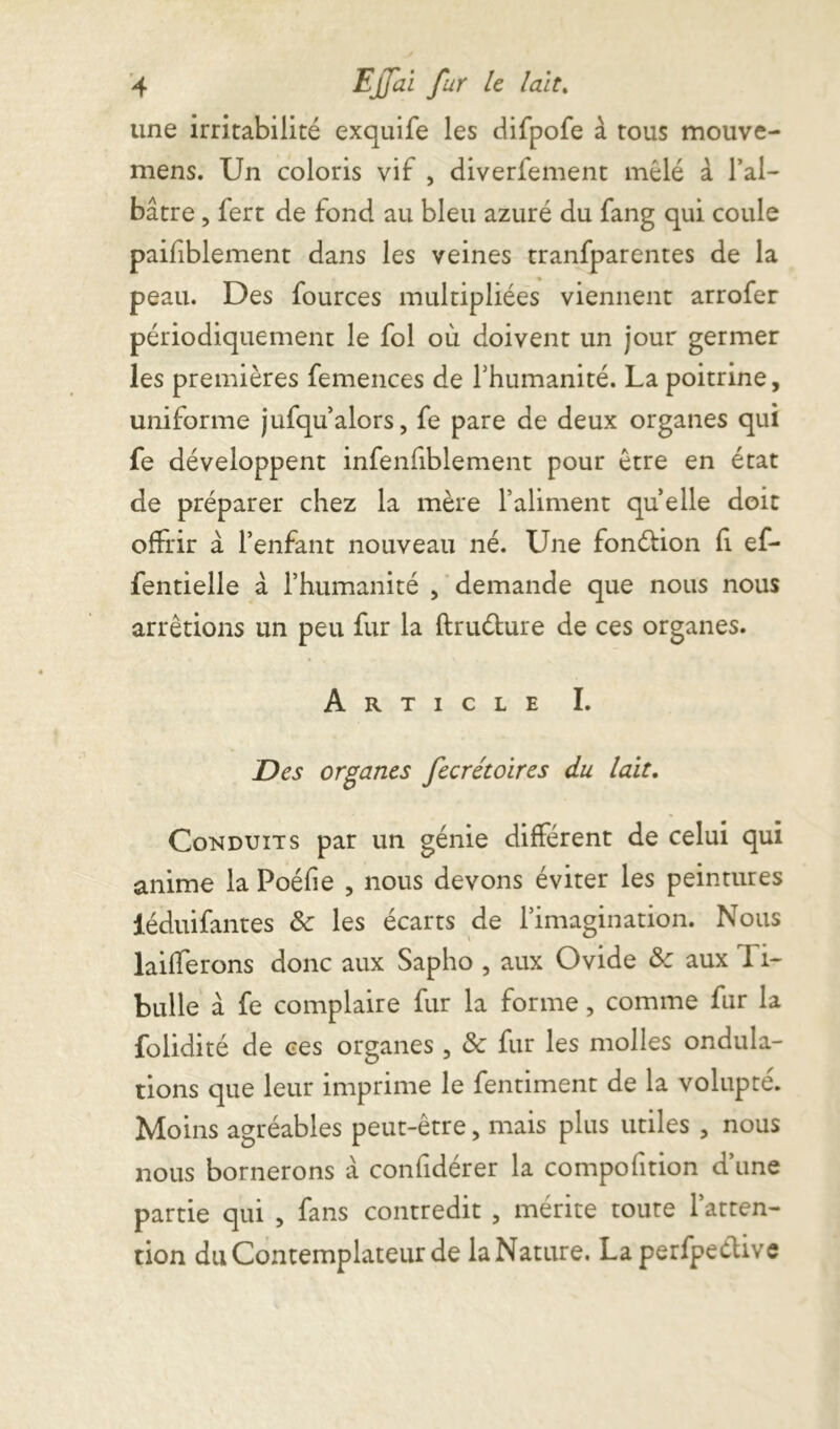 une irritabilité exquife les difpofe à tous mouve- mens. Un coloris vif , diverfement mêlé à l’al- bâtre , fert de fond au bleu azuré du fang qui coule paifiblement dans les veines tranfparentes de la peau. Des fources multipliées viennent arrofer périodiquement le fol où doivent un jour germer les premières femences de l’humanité. La poitrine, uniforme jufqu alors, fe pare de deux organes qui fe développent infenfiblement pour être en état de préparer chez la mère l’aliment quelle doit offrir à l’enfant nouveau né. Une fonéfion fi ef- fentielle à l’humanité , demande que nous nous arrêtions un peu fur la flruéfure de ces organes. Article I. Des organes fecrétoires du lait. Conduits par un génie différent de celui qui anime la Poéfie , nous devons éviter les peintures iéduifantes Sc les écarts de l’imagination. Nous lailferons donc aux Sapho , aux Ovide aux 1 i- bulle à fe complaire fur la forme, comme fur la folidité de ces organes , & fur les molles ondula- tions que leur imprime le fentiment de la volupté. Moins agréables peut-être, mais plus utiles , nous nous bornerons à confidérer la compofition d’une partie qui , fans contredit , mérite toute l’atten- tion du Contemplateur de laNature. Laperfpeélive