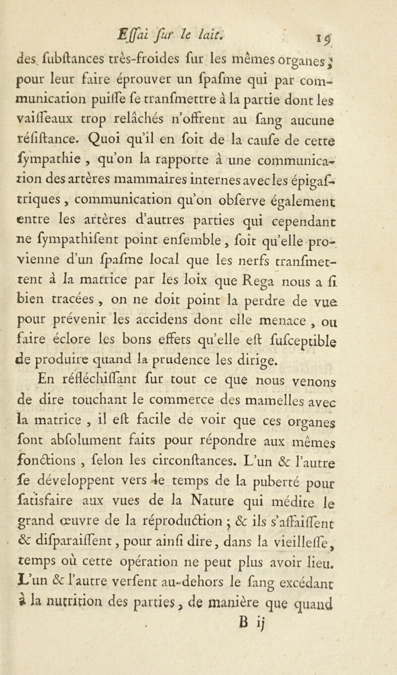 des^ fubftances très-froides fur les mêmes organes l pour leur faire éprouver un fpafme qui par com- munication puilfe fe tranfmettre à la partie dont les vaiffeaux trop relâchés n’offrent au fang aucune réliftance. Quoi qu’il en foit de la caufe de cette fympathie , qu’on la rapporte à une communica- tion des artères mammaires internes avec les épigaf- triques, communication qu’on obferve également entre les artères d’autres parties qui cependant ne fympathifent point enfemble, foit quelle pro- vienne d’un fpafme local que les nerfs tranfmet- tent â la matrice par les loix que Rega nous a 11 bien tracées , on ne doit point la perdre de vue pour prévenir les accidens dont elle menace , ou faire éclore les bons effets qu’elle eft fufceptible de produire quand la prudence les dirige. En réfléchilîant fur tout ce que nous venons de dire touchant le commerce des mamelles avec la matrice , il eft facile de voir que ces organes font abfolument faits pour répondre aux mêmes fondions , félon les circonftances. L’un &• l’autre fe développent vers le temps de la puberté pour fatisfaire aux vues de la Nature qui médite le grand œuvre de la réprodu&ion ; 8c ils s’affaiffent 8c difparaiffent, pour ainfi dire, dans la vieillefle, temps où cette opération ne peut plus avoir lieu. L’un 8c l’autre verfent au-dehors le fang excédant à la nutrition des parties, de manière que quand B ij