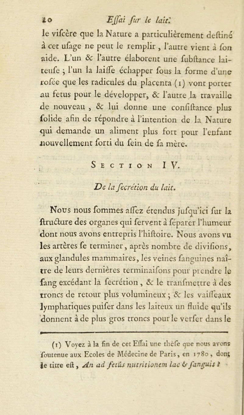 le vifeère que la Nature a particulièrement deftiné à cet ufage ne peut le remplir , l’autre vient à fon aide. L’un de l’autre élaborent une fubftance lai- teufe j l’un la laiife échapper fous la forme d’une rofée que les radicules du placenta (i) vont porter au fétus pour le développer, de l’autre la travaille de nouveau , de lui donne une confiftance plus folide afin de répondre a l’intention de la Nature qui demande un aliment plus fort pour l’enfant nouvellement forti du fein de fa mère. Section IV. De la fecrétion du lait. Nous nous fommes allez étendus jufqu’ici fur la ftruéture des organes qui fervent à féparer l’humeur dont nous avons entrepris l’hiftoire. Nous avons vu les artères fe terminer, après nombre de divifions, aux glandules mammaires, les veines fanguines naî- tre de leurs dernières terminaifons pour prendre le fang excédant la fecrétion , de le tranfmettre à des troncs de retour plus volumineux ; 3c les vai(féaux lymphatiques puifer dans les laiteux un fluide qu’ils donnent à de plus gros troncs pour le verfer dans le (i) Voyez à la fin de cet Effai une tlièfe que nous avons foutenue aux Ecoles de Médecine de Paris, en 1^80 , dont