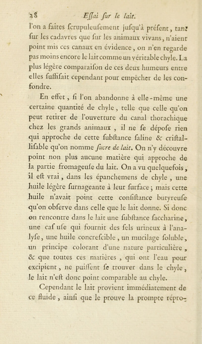 l’on a faites fcrupuleufement jufqu à préfent, tan? fur les cadavres que fur les animaux vivans, n’aienr point mis ces canaux en évidence , on nen regarde pas moins encore le lait comme un véritable chyle. La plus légère comparaifon de ces deux humeurs entre elles fuffifait cependant pour empêcher de les con- fondre. En effet, fi l’on abandonne à elle-même une certaine quantité de chyle 5 telle que celle qu’on peut retirer de l’ouverture du canal thorachique chez les grands animaux , il ne fe dépofe rien qui approche de cette fubftance faline 8c criftal- lifable qu’on nomme fucre de lait. On n’y découvre point non plus aucune matière qui approche de la partie fromageufe du lait. On a vu quelquefois, il eft vrai, dans les épanchemens de chyle , une huile légère furnageante à leur furface ; mais cette huile n’avait point cette coniiftance butyreufe qu on obferve dans celle que le lait donne. Si donc on rencontre dans le lait une fubftance faccharine, une caf ute qui fournit des fels urineux à lana- lyfe3 une huile concrefcible , un mucilage foluble, un principe colorant d’une nature particulière , 8c que toutes ces matières , qui ont l’eau pour excipient, ne puiffent fe trouver dans le chyle 3 le lait n’eft donc point comparable au chyle. Cependant le lait provient immédiatement de ce fluide, ainfi que le prouve la prompte répro-