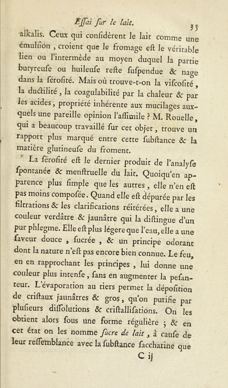 aikalis. Ceux qui confidèrent le lait comme une émulfion , croient que le fromage eft le véritable lien ou l’intermède au moyen duquel la partie butyreufe ou huileufe relie fufpendue & nage dans la férolîté. Mais où trouve-t-on la vifcofité, la duélilité, la coagulabilité par la chaleur & par les acides, propriété inhérente aux mucilages aux- quels une pareille opinion l’affimile ? M. Rouelle, qui a beaucoup travaillé fur cet objet, trouve un rapport plus marqué entre cette fubllance & la matière glutineufe du froment. I-a férolîté eft le dernier produit de l’analyfe fpontanée ôc menllruelle du lait. Quoiqu’en ap- parence plus lîmple que les autres , elle n’en eft pas moins compofée. Quand elle eft dépurée par les filtrations & les clarifications réitérées, elle a une couleur verdâtre 8c jaunâtre qui la diftingue d’un pur phlegme. Elle eft plus légère que l’eau, elle a une faveur oouce , fucrée , & un principe odorant dont la nature n’eft pas encore bien connue. Le feu, en en rapprochant les principes , lui donne une* couleur plus intenfe, fans en augmenter la pefan- teur. L’évaporation au tiers permet la dépofition de criftaux jaunâtres & gros, qu’on purifie par plufieurs diflolutions & criftallifations. On les obtient alors fous une forme régulière 5 & en cet état on les nomme fucre de lait, à caufe de leur reflemblance avec la fubllance faccharine que