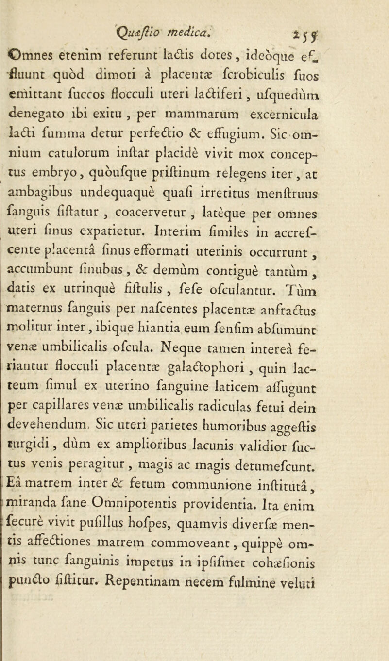 Omnes etenim referunt ladis dotes, ideoque fluunt quod dimoti à placentæ fcrobiculis fuos emittant fuccos flocculi uteri ladiferi3 ufquedùm denegato ibi exitu , per mammarum excernictila ladi fumma detur perfedio 8c efFugium. Sic om- nium catulorum inftar placidè vivit mox concep- rus embryo3 quoufque priftinum relegens iter3 ac ambagibus undequaquè quafi irretitus menftruus fanguis fiftatur 3 coacervetur 3 latèque per omnes uteri fi nus expatietur. Intérim fimiles in accref- cente placenta finus efFormati uterinis occurrunt , accumbunt finubus , 8c demùm continue tantum . datis ex utrinquè fiftulis , fefe ofculantur. Tùm maternus fanguis per nafcentes placentæ anfradus molitur inter3 ibique hiantia eum fenfim abfumunc venæ umbilicalis ofeula. Neque tamen intereà fe- riantur flocculi placentæ galadophori 3 quin lac- reum fimul ex uterino fanguine laticem afiiigunc per capillares venæ umbilicalis radiculas fetui dein devehendum, Sic uteri parietes humoribus aggeftis turgidi3 dùm ex amplioribus lacunis validior fuc- tus venis peragitur 3 magis ac magis detumefeunt. Eâmatrem interne fetum communione inftitutâ, miranda fane Omnipotentis providentia. Ita enim fecurè vivit pufillus hofpes, quamvis diverfie men- tis affediones matrem commoveant 3 quippè om« nis tune fanguinis impetus in ipfiftnet cohæfionis pundo fiflitur. Repentinam necem fulmine veluti