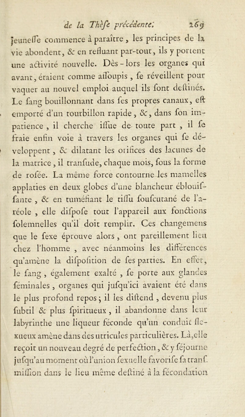 Jeune (Te commence à paraître , les principes de la vie abondent, 8c en refluant par-tout, ils y portent une a&ivité nouvelle. Dès - lors les organes qui avant, étaient comme aiToupis , fe réveillent pour vaquer au nouvel emploi auquel ils font deftinés. Le fang bouillonnant dans fes propres canaux, eft emporté d’un tourbillon rapide, &, dans fon im- patience , il cherche illue de* toute part , il fe fraie enfin voie à travers les organes qui fe dé- veloppent , 8c dilatant les orifices des lacunes de la matrice , il tranfude, chaque mois, fous la forme de rofée. La même force contourne les mamelles applaties en deux globes d’une blancheur ébîouif- fante , 8c en tuméfiant le tiffu foufcutané de l’a- réole , elle difpofe tout l’appareil aux fondions folemnelles qu’il doit remplir. Ces changemens que le fexe éprouve alors , ont pareillement lieu chez l’homme , avec néanmoins les différences qu’amène la difpofition de fes parties. En effet, le fang , également exalté , fe porte aux glandes féminales , organes qui jufqu’ici avaient été dans le plus profond repos} il les diffend , devenu plus fubtii & plus fpiritueux , il abandonne dans leur labyrinthe une liqueur féconde qu’un conduit fle- xueux amène dans des utricules particulières. La,elle reçoit un nouveau degré de perfeétion, 8c y féjourne jufqu’au moment où l’union fexuelle favorife fa tranff million dans le lieu même deftiné à la fécondation