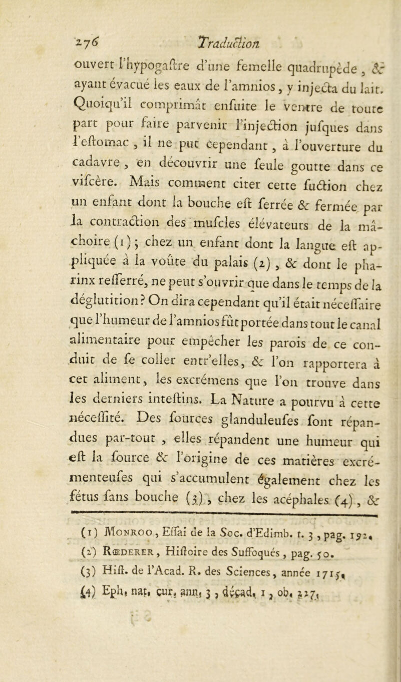 ouvert rhypogaftre d’une femelle quadrupède , âc ayant évacué les eaux de l’amnios, y injecta du lait. Quoiqu’il comprimât enfuite le ventre de toute part pour faire parvenir l’injection jufques dans 1 eftomac , il ne put cependant, â 1 ouverture du cadavre , en découvrir une feule goutte dans ce vifcère. Mais comment citer cette fuétion chez mil enfant dont ia boucne eft ferree ôc fermée par ia contraction des mufcles élévateurs de la mâ- choire (i) ; chez un enfant dont la langue eft ap- pliquée â la voûte du palais (i) , Sc dont le pha- nnx refterre, ne peut s ouvrir cuie dans le temps de la déglutition ? On cira cependant qu il était necelïaire que 1 humeur de 1 amnios rut portée dans tout le canal alimentaire pour empêcher les parois de ce con- duit de fe coller entrelles, <5c l’on rapportera â cet aliment, les excrémens que l’on trouve dans les derniers inteftins. La Nature a pourvu â cette Hérédité. Des iources glanduleufes font répan- dues p.ii-tout , elles répandent une humeur qui eft la fource de 1 origine de ces matières excré- menteufes qui s accumulent également chez les fétus fans bouche (5) , chez les acéphales (4) , &■ (1) Monroo , Effai de la Soc. d’Edimb. t. 3 , pag. 15:, (z) Rœderer , Hiftoire des Suffoqués, pag. 50. (3) Hift. de l’Acad. R. des Sciences, année 1713*