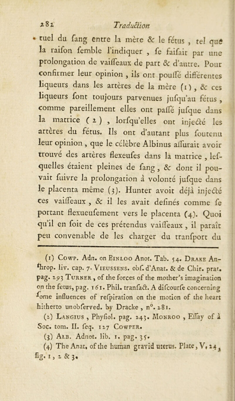 • tuel du fang entre la mère ôc le fétus , tel qu£ I3. 1 aifon femble 1 indiquer , fe faifait par une prolongation de vaiffeaux de part Sc d’autre. Pour confirmer leur opinion , ils ont pouffé différentes liqueurs dans les artères de la mère (1) 5 3c ces liqueurs font toujours parvenues jufqu’au fétus , comme pareillement elles ont paffé jufque dans la matrice Ci), lorfqu elles ont inje&é les arteies du fétus. Ils ont d autant plus fou tenu leur opinion , que le célèbre Albinus aifurait avoir trouve des arteres flexeufes dans la matrice , lef- quelles étaient pleines de fang , ôc dont il pou- vait fuivre la prolongation a volonté jufque dans le placenta même (3). Hunter avoir déjà injecté ces vaiffeaux , &: il les avait definés comme fe portant flexueufement vers le placenta (4). Quoi qu il en foit de ces prétendus vaiffeaux , il paraît peu convenable de les charger du tranfport du (1) Cowp. Adn. on Binloo Anot. Tab. 54. Drake An- ^hrop. liv. cap. 7. Vieussens. obf.d’Anat. & de Chir. prat. pag. 25)3 Turner , of the forces of the mother's imagination on the fétus, pag. 161. Phil. tranfatf. A difcourfe concerning ^ome influences of refpiration on the motion of the heart hitherto unobferved. by Dracke , n°. 281. (2) Langius , Phyfîol. pag. 245. Monroo , Eifay of à Soc. tom. II. feq. 127 Cowper. (3) Alb. Adnot, lib. 1. pag. 3^. (4) The Anat, of the human gravid utérus. Plate, V, 2 4