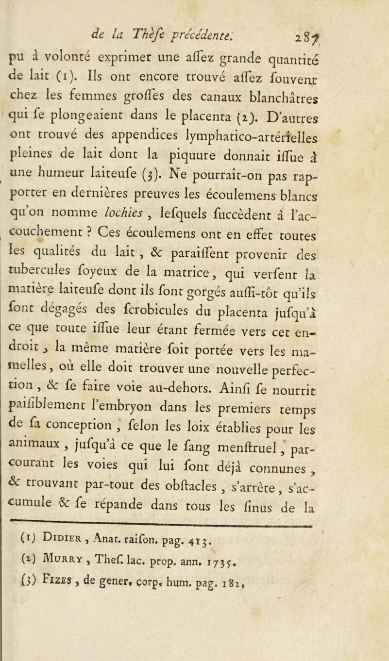 pu à volonté exprimer une affez grande quantité de lait (0* ont encore trouvé afFez fou veut chez les femmes grofTes des canaux blanchâtres qui fe plongeaient dans le placenta (2). D’autres ont trouvé des appendices lymphatico-artérielles pleines de lait dont la piquure donnait iffue â une humeur Iaiteufe (3). Ne pourrait-on pas rap- porter en dernières preuves les écoulemens blancs qu’on nomme lochies , lefquels fuccèdent à l’ac- couchement ? Ces écoulemens ont en effet toutes les qualités du lait , <Sc paraillent provenir des tubercules foyeux de la matrice, qui verfent la matie.e Iaiteufe dont ils font gorges auffi-tbt qu’ils font dégagés des fcrobicules du placenta jufqu’à ce que toute ilîue leur étant fermée vers cet en- dtOit la meme matière foit portée vers les ma- melles , où elle doit trouver une nouvelle perfec- tion , & fe faire voie au-dehors. Ainfi fe nourrit pailiblement 1 embryon dans les premiers temps de fa conception , félon les loix établies pour les animaux , jufqua ce que le fang menftruel, par- courant les voies qui lui font déjà connunes , & trouvant par-tout des obftacles, s’arrête, s’ac- cumule & fe répande dans tous les finus de la (ij Didier , Anat. raifon. pag. 413. (z) Murry , TheC lac. prop, ann. 173^. {3) Fizes , de gener, corp, hum. pag. iSi,