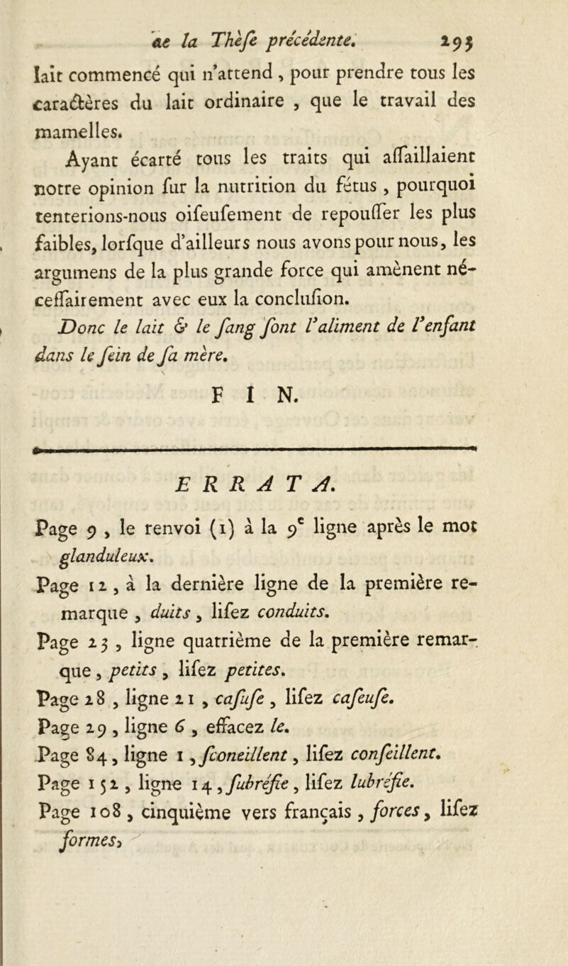 lait commencé qui n attend , pour prendre tous les caractères du lait ordinaire , que le travail des mamelles. Ayant écarté tous les traits qui affaillaient notre opinion fur la nutrition du fétus , pourquoi tenterions-nous oifeufement de repoufler les plus , faibles, lorfque d’ailleurs nous avons pour nous, les argumens de la plus grande force qui amènent né- cessairement avec eux la conclufion. > Donc le lait & le fang font Valiment de l'enfant dans le fein de fa mère. F I N. ERRATA. Page 9 , le renvoi (1) à la 9e ligne après le mot glanduleux. Page 11, à la dernière ligne de la première re- marque , duits, lifez conduits. Page a 3 , ligne quatrième de la première remar- que , petits , lifez petites. Page 18 , ligne n , cafufe , lifez cafeufe. Page 2 9 , ligne 6 , effacez le. Page 84 , ligne 1, fconeillent, lifez confeillent. Page 152, ligne 14 , fubréfie, lifez lubrifie. Page 108 , cinquième vers français , forces, lifez formes^