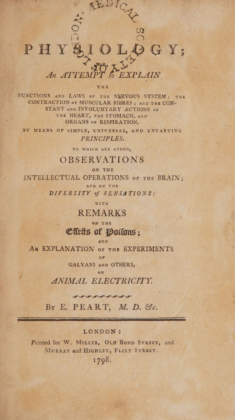 * (2 oe | PHYSIOLSDGY; oe OLaS An ATTEMPT 0 EXPLAIN je a ‘FUNCTIONS axp LAWS oF Tue NERVOUS SYSTEM; Tux CONTRACTION or MUSCULAR FIBRES ; ano rue CON- | STANT ann INVOLUNTARY ACTIONS of THE HEART, THe STOMACH, anv ORGANS or RESPIRATION, BY MEANS OF SIMPLE, UNIVERSAL, AND UNVARYING PRINCIPLES. TO WHICH ARE ADDED, OBSERVATIONS ‘ ON THE INTELLECTUAL OPERATIONS or rue BRAIN; AND ON THE DIVERSITY of SENSATIONS: WITH REMARKS ON THE Cflets of Joitons ; ' AND : Aw EXPLANATION or tus EXPERIMENTS OF GALVANI anp OTHERS, | on ANIMAL ELECTRICITY. i By E, PEART, M.D. &amp;e. LONDON : Printed for W. Minter, O_o Bonp STREET, and Murray and HIiGHLEY, Freer STREET. 1798.