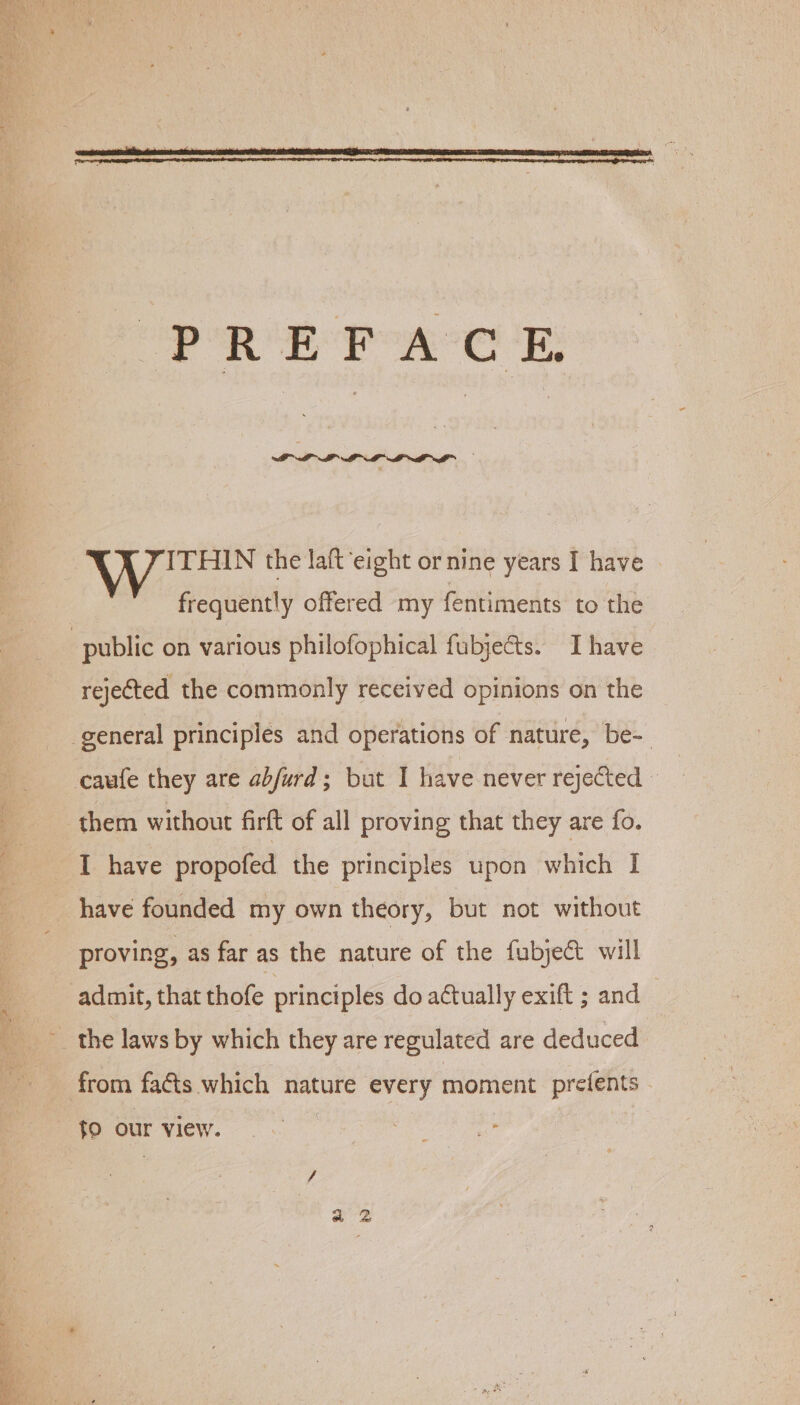 PRE FAC E ITHIN the laft ‘eight or nine years I have frequently offered my fentiments to the rejected the commonly received opinions on the them without firft of all proving that they are fo. I have propofed the principles upon which I have founded my own theory, but not without proving, as far as the nature of the fubject will admit, that thofe principles do actually exift ; and tO our view.