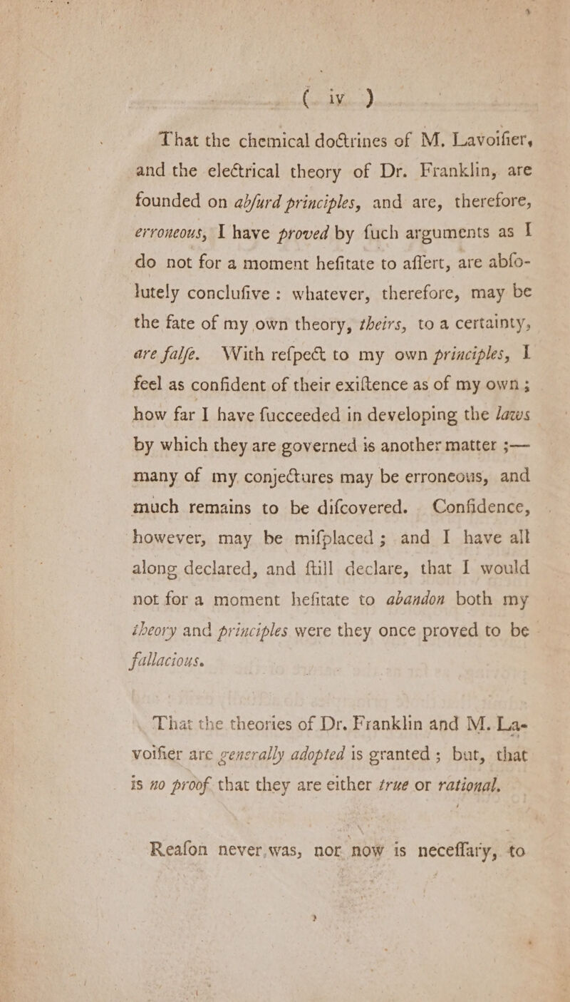 (sis) That the chemical doctrines of M. Lavoifier, and the eleétrical theory of Dr. Franklin, are founded on ad/urd principles, and are, therefore, erroneous, I have proved by fuch arguments as I do not for a moment hefitate to affert, are abfo- lutely conclufive : whatever, therefore, may be the fate of my own theory, ¢heirs, to a certainty, are falfe. WVith refpect to my own principles, I feel as confident of their exiftence as of my own ; how far I have fucceeded in developing the laws by which they are governed is another matter ;— many of my. conjeures may be erroneous, and much remains to be difcovered. Confidence, however, may be mifplaced; and I have all along declared, and ftill declare, that I would not fora moment hefitate to abandon both my ibeory and principles were they once proved to be fallacious. That the theories of Dr. Franklin and M. La- voifier are cencrally adopted is granted ; but, that is no proof that they are either true or rational. Reafon never,was, nor now is neceflary, to