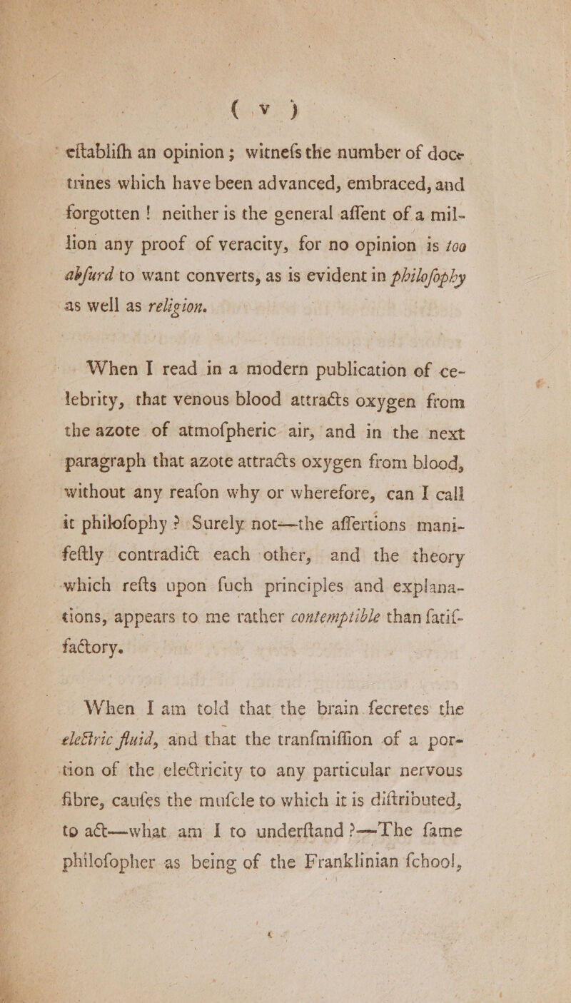 G90) forgotten ! ! neither is the general affent of a mil- lion any proof of veracity, for no opinion is t0@ abjurd to want converts, as is evident in philofophy as well as religion. When I read in a modern publication of ce- lebrity, that venous blood attracts oxygen from the azote of atmofpheric air, and in the next without any reafon why or wherefore, can I call it philofophy &gt;? Surely not—the affertions mani- feftly contradi&amp;t each other, and the theory tions, appears to me rather coztemptible than fatif- When I am told that the brain fecretes the to act—what am I to underftand &gt;The fame philofopher as being of the Franklinian {chool,