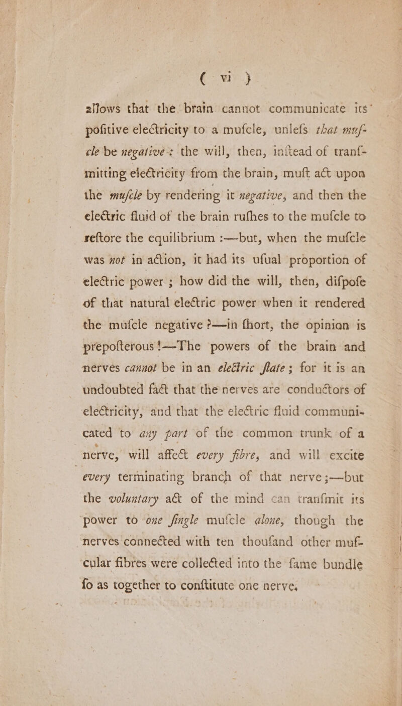 ( wu} allows that the. bratn cannot communicate its’ pofitive eleCtricity to a mufcle, unlefs that muf- cle be negatives the will, then, inftead of tranf- mitting eletricity from the brain, muft a€&amp; upon the mu/cle by rendering it negative, and then the electric fluid of the brain rufhes to the mufcle to reftore the equilibrium :—but, when the mufcle was mot in action, it had its ufual proportion of electric power ; how did the will, then, difpofe of that natural electric power when it rendered the mufcle negative ?&gt;—in fhort, the opinian is prepofterous!—The powers of the brain and nerves cannot be in an eleétric flate; for it is an undoubted faét that the nerves are conduétors of electricity, and that the electric fluid communis cated to aay part of the common trunk of a nerve, will affect every fibre, and will excite every terminating branch of that nerve ;—but the voluntary a&amp; of the mind can tranfmit its ‘power to one fingle mufcle qlone, though the nerves connected with ten thoufand other muf cular fibres were collefted into the fame bundle fo as together to conftitute one nerve,