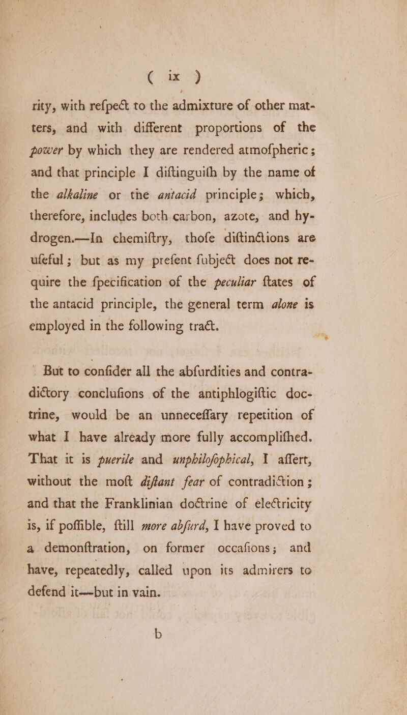 ( ix ) rity, with refpect to the admixture of other mat- ters, and with different ‘proportions of the power by which they are rendered atmofpheric ; and that principle I diftinguith by the name of the alkaline or the antacid principle; which, therefore, includes both carbon, azote, and hy- drogen.—In chemiftry, thofe diftin@ions are ufeful ; but as my prefent fubjeét does not re- quire the fpecification of the peculiar ftates of the antacid principle, the general term alone is employed in the following traét.  But to confider all the abfurdities and contra- dictory conclufions of the antiphlogiftic doc- rine, would be an unneceffary repetition of what I have already more fully accomplifhed. That it is puerile and unpbilofophical, 1 affert, without the moft difant fear of contradiction ; and that the Franklinian doétrine of eleCtricity is, if poffible, {till more abfurd, I have proved to a demonftration, on former occafions; and have, repeatedly, called upon its admirers to defend it——but in vain. b