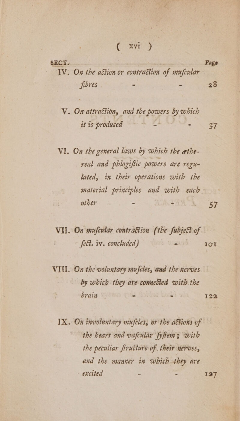 ( xvr } SECT. : 7 IV. Ox the aétion or contrattion of mufcular fibres - ~ V. Ow attrattion, and the powers by which it is produced = = - VI. On the general laws by which the ethe- real and phlogiftic powers are regu- lated, in their operations with ihe Page other. 2 i 57 ~ fet. w. concluded) © me VIM. Ox the voluntary mufcles, and the nerves by which they are connetied with the brain - P R008 IX. On involuntary mufeles, or the attions of the heart and vafcular fyftem; with ihe peculiar fruéture of. their nerves, and the manner in which they are excited - : 1Ok I2ZZ 127